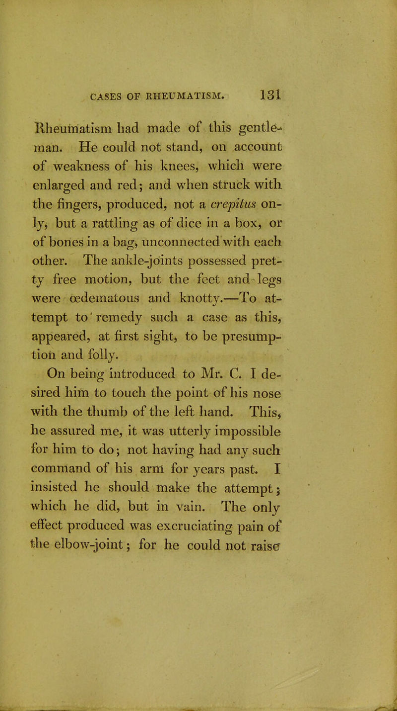 Rheumatism had made of this gentle^ man. He could not stand, on account of weakness of his knees, which were enlarged and red; and when struck with the fingers, produced, not a crepitus on- ly, but a rattling as of dice in a box, or of bones in a bag, unconnected with each other. The ankle-joints possessed pret- ty free motion, but the feet and legs were oedematous and knotty.—To at- tempt to' remedy such a case as this, appeared, at first sight, to be presump- tioti and folly. On being introduced to Mr. C. I de- sired him to touch the point of his nose with the thumb of the left hand. This, he assured me, it was utterly impossible for him to do; not having had any such command of his arm for years past. I insisted he should make the attempt; which he did, but in vain. The only effect produced was excruciating pain of the elbow-joint; for he could not rais0