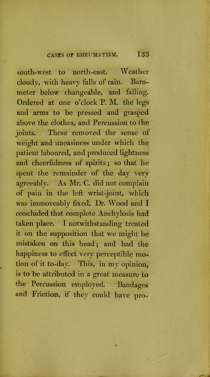 south-west to north-east. Weather cloudy, with heavy falls of rain. Baro- meter below changeable, and falling. Ordered at one o'clock P. M. the legs and arms to be pressed and grasped above the clothes, and Percussion to the joints. These removed the sense of weight and uneasiness under which the patient laboured, and produced lightness and cheerfulness of spirits; so that he spent the remainder of the day very agreeably. As Mr. C. did not complain of pain in the left wrist-joint, which was immoveably fixed, Dr. Wood and I concluded that complete Anchylosis had taken place. I notwithstanding treated it on the supposition that we might be mistaken on this head; and had the happiness to effect very perceptible mo- tion of it to-day. This, in my opinion, is to be attributed in a great measure to the Percussion employed. Bandages and Friction, if they could have pro-