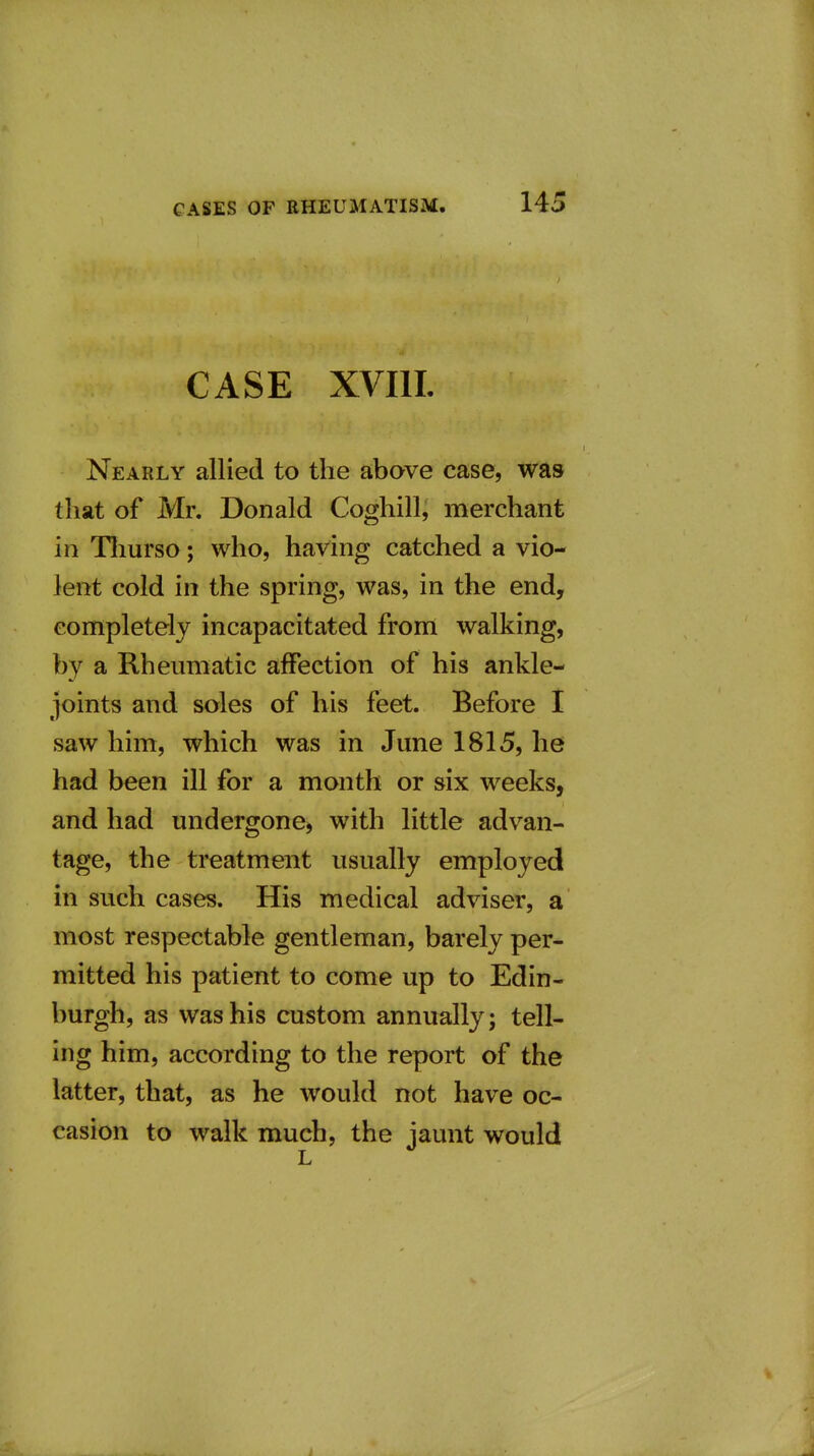 CASE XVIIL Nearly allied to the above case, was that of Mr. Donald Coghill, merchant in Tliurso; who, having catched a vio- lent cold in the spring, was, in the end, completely incapacitated from walking, by a Rheumatic affection of his ankle- joints and soles of his feet. Before I saw him, which was in June 1815, he had been ill for a month or six weeks, and had undergone, with little advan- tage, the treatment usually employed in such cases. His medical adviser, a most respectable gentleman, barely per- mitted his patient to come up to Edin- burgh, as was his custom annually; tell- ing him, according to the report of the latter, that, as he would not have oc- casion to walk much, the jaunt would