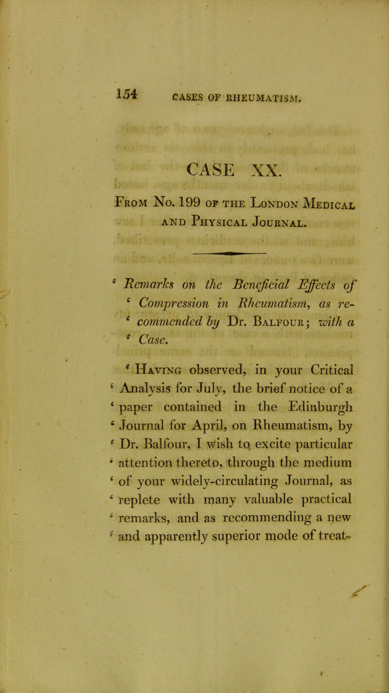 CASE XX. From No. 199 op the London Medical AND Physical Journal. * Remarlcs on the Beneficial Effects of ' Compression in Rheumatism, as re- * commended by Dr. Balfour ; with a ^ Case, * Having observed, in your Critical * Analysis for July, the brief notice of a * paper contained in the Edinburgh * Journal for April, on Rheumatism, by Dr. Balfour, I wish to. excite particular * attention thereto? through the medium * of your widely-circulating Journal, as * replete with many valuable practical * remarks, and as recommending a new ^ and apparently superior mode of treat-