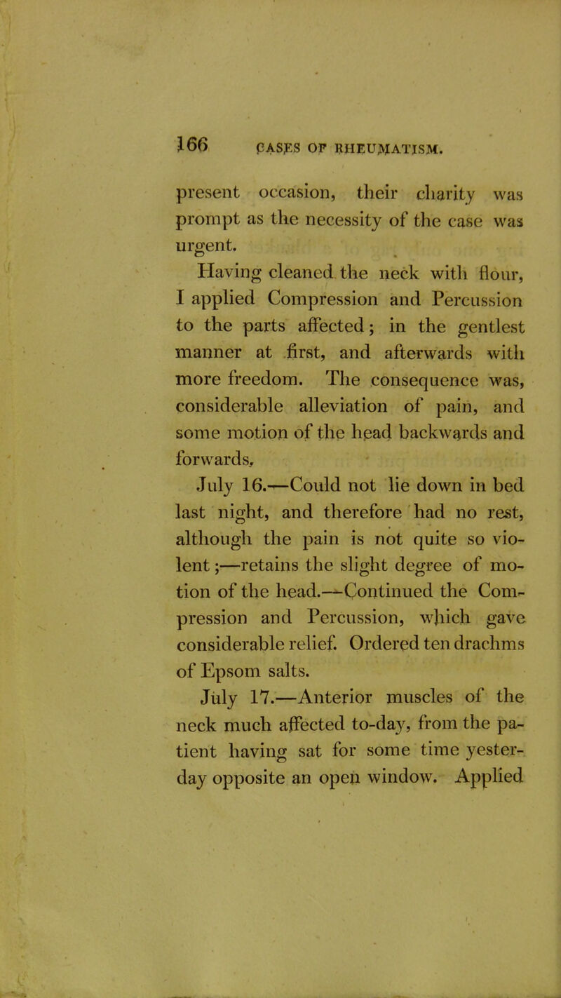 present occasion, their charity was prompt as the necessity of the case was urgent. Having cleaned the neck witli flour, I apphed Compression and Percussion to the parts affected; in the gentlest manner at first, and afterwards witlx more freedom. The consequence was, considerable alleviation of pain, and some motion of the head backwards and forwards, July 16.-^Could not lie down in bed last night, and therefore had no rest, although the pain is not quite so vio^ lent;—retains the slight degree of mo- tion of the head.-^Continued the Com- pression and Percussion, w^Jiich gave considerable relief. Ordered ten drachms of Epsom salts. July 17.—Anterior muscles of the neck much affected to-day, from the pa- tient having sat for some time yester- day opposite an open window. Applied