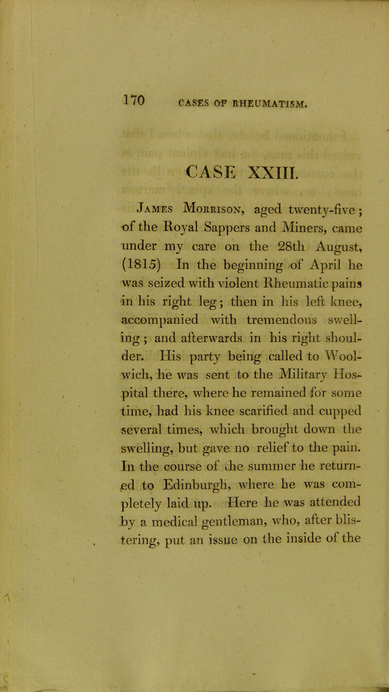 CASE XXIII. James Morrison, aged twenty-five; •of the Royal Sappers and Miners, came under my care on the 28th August, (1815) In the beginning of April he was seized with violent Rheumatic pains in his right leg; then in his left knee, accompanied with tremendous swell- ing ; and afterwards in his right shoul- der. His party being called to Wool- wich, he was sent to the Military Hos- pital there, where he remained for some time, had his knee scarified and cupped several times, which brought down the swelling, but gave no relief to tlie pain. In the course of die summer he return- ed to Edinburgh, where he was com- pletely laid up. Here he was attended .by a medical gentleman, who, after blis- tering, put an issue on the inside of the