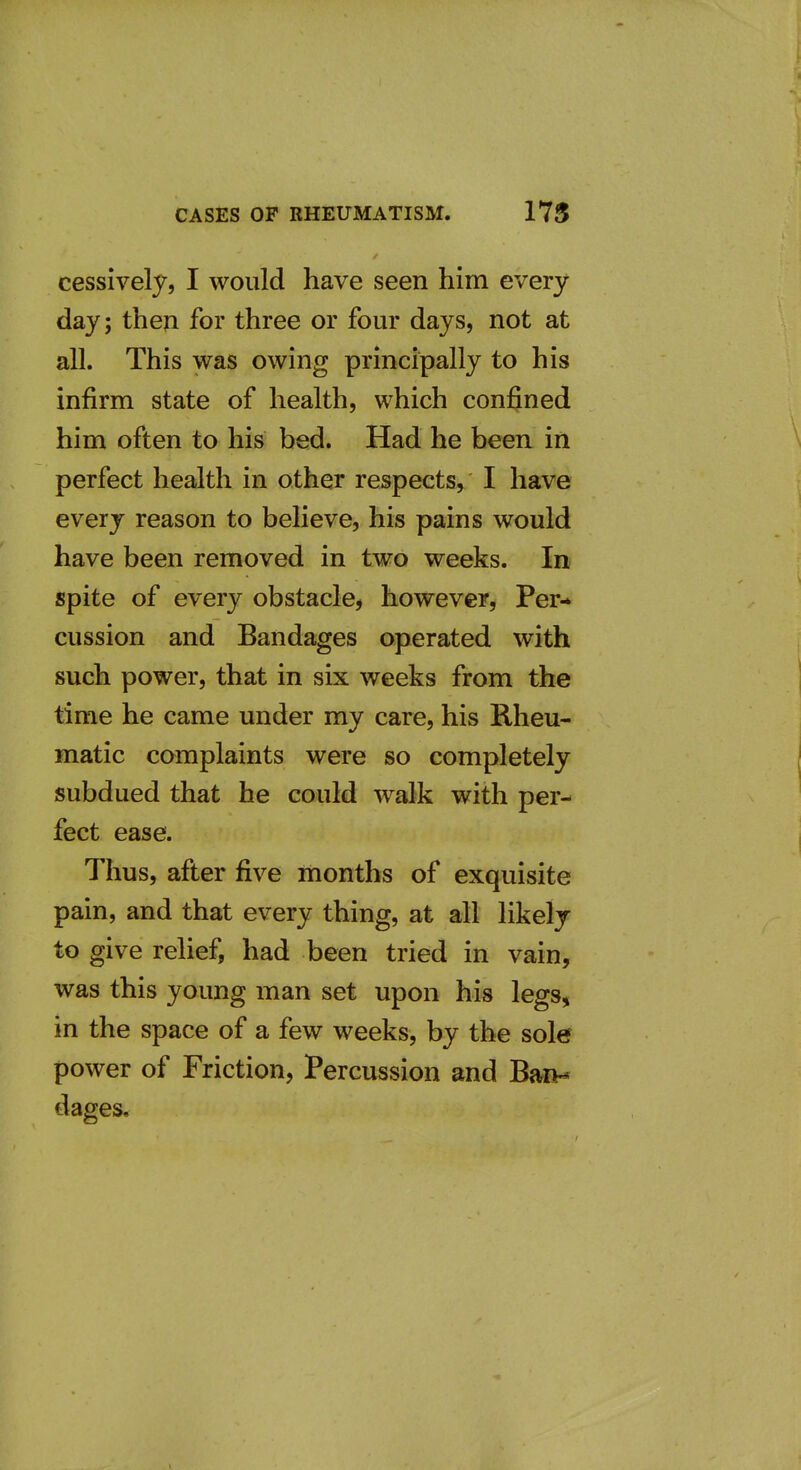 cessively, I would have seen him every day; theji for three or four days, not at all. This was owing principally to his infirm state of health, which confined him often to his bed. Had he been in \ perfect health in other respects, I have every reason to believe, his pains would have been removed in two weeks. In spite of every obstacle^ however, Per* cussion and Bandages operated with such power, that in six weeks from the 1 time he came under my care, his Rheu- matic complaints were so completely subdued that he could walk with per- ' feet ease. i Thus, after five months of exquisite pain, and that every thing, at all likely to give relief, had been tried in vain, was this young man set upon his legs, in the space of a few weeks, by the sole power of Friction, Percussion and Bait* dages.