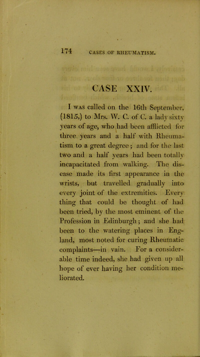 CASE XXIV. I WAS called on the 16tli September, (1815,) to Mrs. W. C. of C. a lady sixty years of age, who had been afflicted for three years and a half with Rheuma- tism to a great degree; and for the last two and a half years had been totally incapacitated from walking. The dis- ease made its first appearance in the wrists, but travelled gradually into every joint of the extremities. Every thing that could be thought of had been tried, by the most eminent of the Profession in Edinburgh; and she had been to the watering places in Eng- land, most noted for curing Rheumatic complaints—-in vain. For a consider- able time indeed, she had given up all hope of ever having her condition me- liorated.