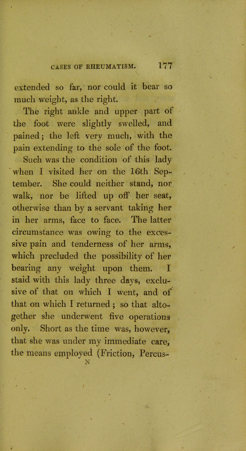 extended so far, nor could it bear so much weight, as the right. The right ankle and upper part of the foot were slightly swelled, and pained; the left very much, with the pain extending to the sole of the foot. Such was the condition of this lady when I visited her on the 16th Sep- tember. She could neither stand, nor walk, nor be lifted up oiF her seatj otherwise than by a servant taking her in her arms, face to face. The latter circumstance was owing to the exces- sive pain and tenderness of her arms, which precluded the possibility of her bearing any weight upon them. I staid with this lady three days, exclu- sive of that on which I went, and of that on which I returned ; so that alto- gether she underwent five operations only. Short as the time was, however, that she was under my immediate care, the means employed (Friction, Percus- N