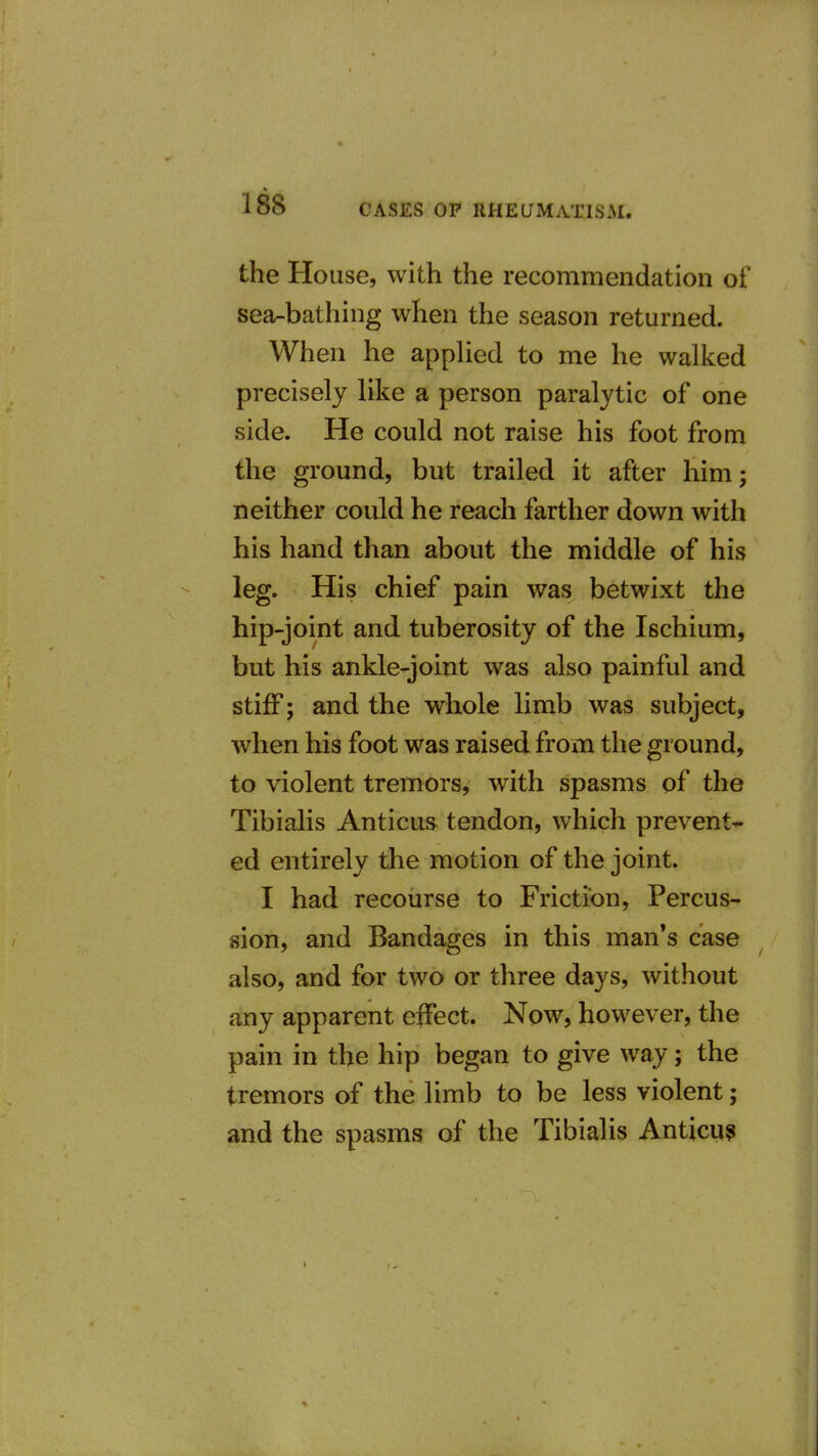 the House, with the recommendation of sea-bathing when the season returned. When he applied to me he walked precisely like a person paralytic of one side. He could not raise his foot from the ground, but trailed it after him; neither could he reach farther down with his hand than about the middle of his leg. His chief pain was betwixt the hip-joint and tuberosity of the Ischium, but his ankle-joint was also painful and stiff; and the whole limb was subject, when his foot was raised from the ground, to violent tremors, with spasms of the Tibialis Anticus tendon, which prevent- ed entirely the motion of the joint. I had recourse to Friction, Percus- sion, and Bandages in this man*s case also, and for two or three days, without any apparent effect. Now, however, the pain in the hip began to give way; the tremors of the limb to be less violent; and the spasms of the Tibialis Anticu?