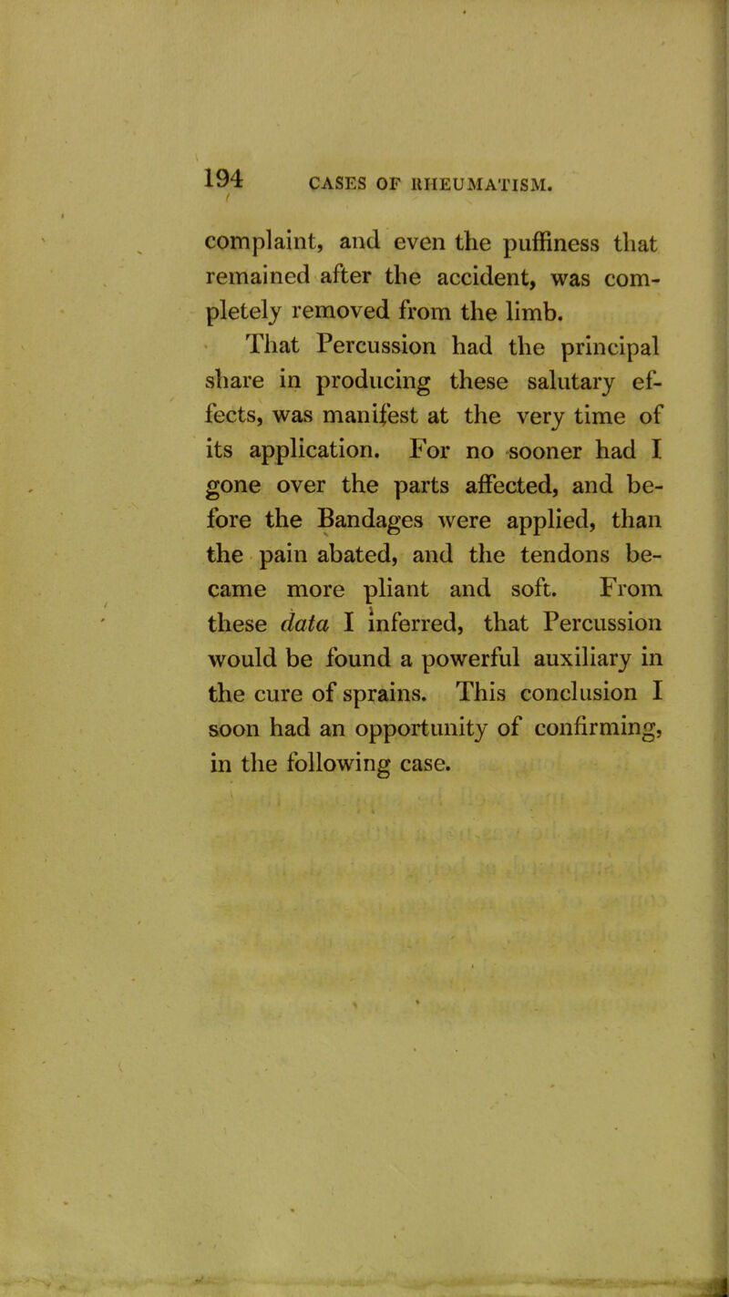 complaint, and even the puffiness that remained after the accident, was com- pletely removed from the limb. That Percussion had the principal share in producing these sahitary ef- fects, was manifest at the very time of its application. For no sooner had I gone over the parts affected, and be- fore the Bandages were applied, than the pain abated, and the tendons be- came more phant and soft. From these data I inferred, that Percussion would be found a powerful auxiliary in the cure of sprains. This conclusion I soon had an opportunity of confirming, in the following case. Jl