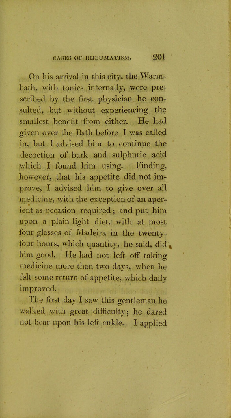 On his arrival in this city, the Warm- bath, with tonics internally, were pre^- scribed, by the first physician he con- sulted, bqt without experiencing the smallest benefit from either. He had given over the Bath before I was called in, but I advised him to continue the decoction of bark and sulphuric acid which I found him using. Finding, howevei^ that his appetite did not im- prove, I advised him to give over all medicine, with the exception of an aper- ient as occasion required; and put him upon a plain light diet, with at most four glasses of Madeira in the twenty- four hours, which quantity, he said, did ^ him good. He had not left off taking medicine more than two days, when he felt some return of appetite, which daily improved. The first day I saw this gentleman he walked with great difficulty; he dared not bear upon his left ankle. I applied