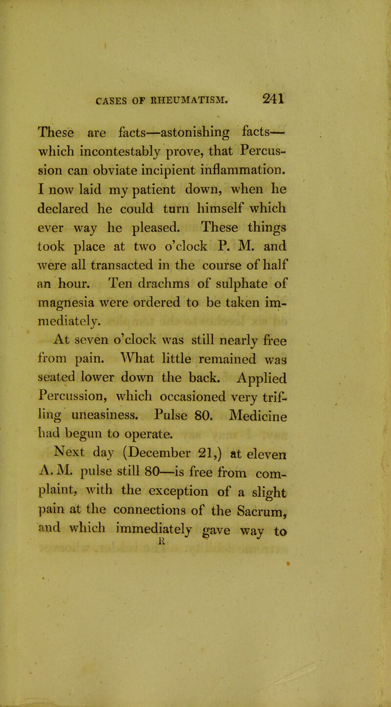 These are facts—astonishing facts— which incontestably prove, that Percus- sion can obviate incipient inflammation. I now laid my patient down, when he declared he could turn himself which ever way he pleased. These things took place at two o'clock P. M. and were all transacted in the course of half an hour. Ten drachms of sulphate of magnesia were ordered to be taken ini- mediately. At seven o'clock was still nearly free from pain. What little remained was seated lower down the back. Applied Percussion, which occasioned very trif- ling uneasiness. Pulse 80. Medicine had begun to operate. Next day (December 21,) at eleven A. M. pulse still 80—is free from com- plaint, with the exception of a slight pain at the connections of the Sacrum, and which immediately gave way to