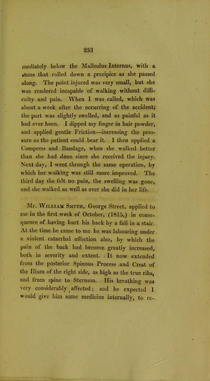 mediately below the Malleolus Internus, with a stone that rolled down a precipice as she passed along. The point injured was very small, but she was rendered incapable of walking without diffi- culty and pain. When I was called, which was about a week after the occurring of the accident^ the part was slightly swelled, and as painful as it had ever been. I dipped my finger in hair powder, and applied gentle Friction—increasing the pres- sure as the patient could bear it. 1 then applied a Compress and Bandage, when she walked better than she had done since she received the injury. Next day, I went through the same operation, by which her walking was still more improved. The third day she felt no pain, the swelling was gone, and she walked as well as ever she did in her life. Mr. William Smith, George Street, applied to me in the first week of October, (1815,) in conse- quence of having hurt his back by a fall in a stair. At the time he came to me he was labouring under a violent catarrhal affection also, by which the pain of the back had become: greatly increased, both in severity and extent. ■ It now extended from the posterior Spinous Process and Crest of the Ilium of the right side, as high as the true ribs, and from spine to Sternum. His breathing was very considerably ^ affected; and he expected I would give him some medicine internally, to re-