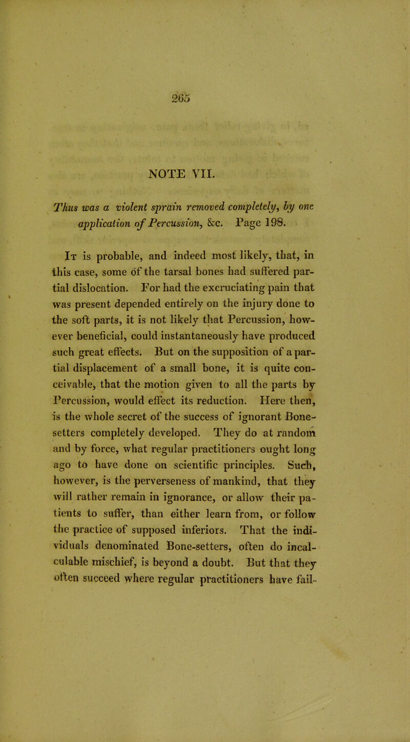 266 NOTE VII. Thus was a violent sprain removed complelel^f hy one application of Percussion, &c. Page 198. It is probable, and indeed most likely, that, in this case, some of the tarsal bones had suffered par- tial dislocation. For had the excruciating pain that was present depended entirely on the injury done to the soft parts, it is not likely that Percussion, how- ever beneficial, could instantaneously have produced such great effects. But on the supposition of a par- tial displacement of a small bone, it is quite con- ceivable, that the motion given to all the parts by Percussion, would effect its reduction. Here then, is the whole secret of the success of ignorant Bone- setters completely developed. They do at random and by force, what regular practitioners ought long ago to have done on scientific principles. Such, however, is the perverseness of mankind, that they will rather remain in ignorance, or allow their pa- tients to suffer, than either learn from, or follow the practice of supposed inferiors. That the indi- viduals denominated Bone-setters, often do incal- culable mischief, is beyond a doubt. But that they otkn succeed where regular practitioners have fail-