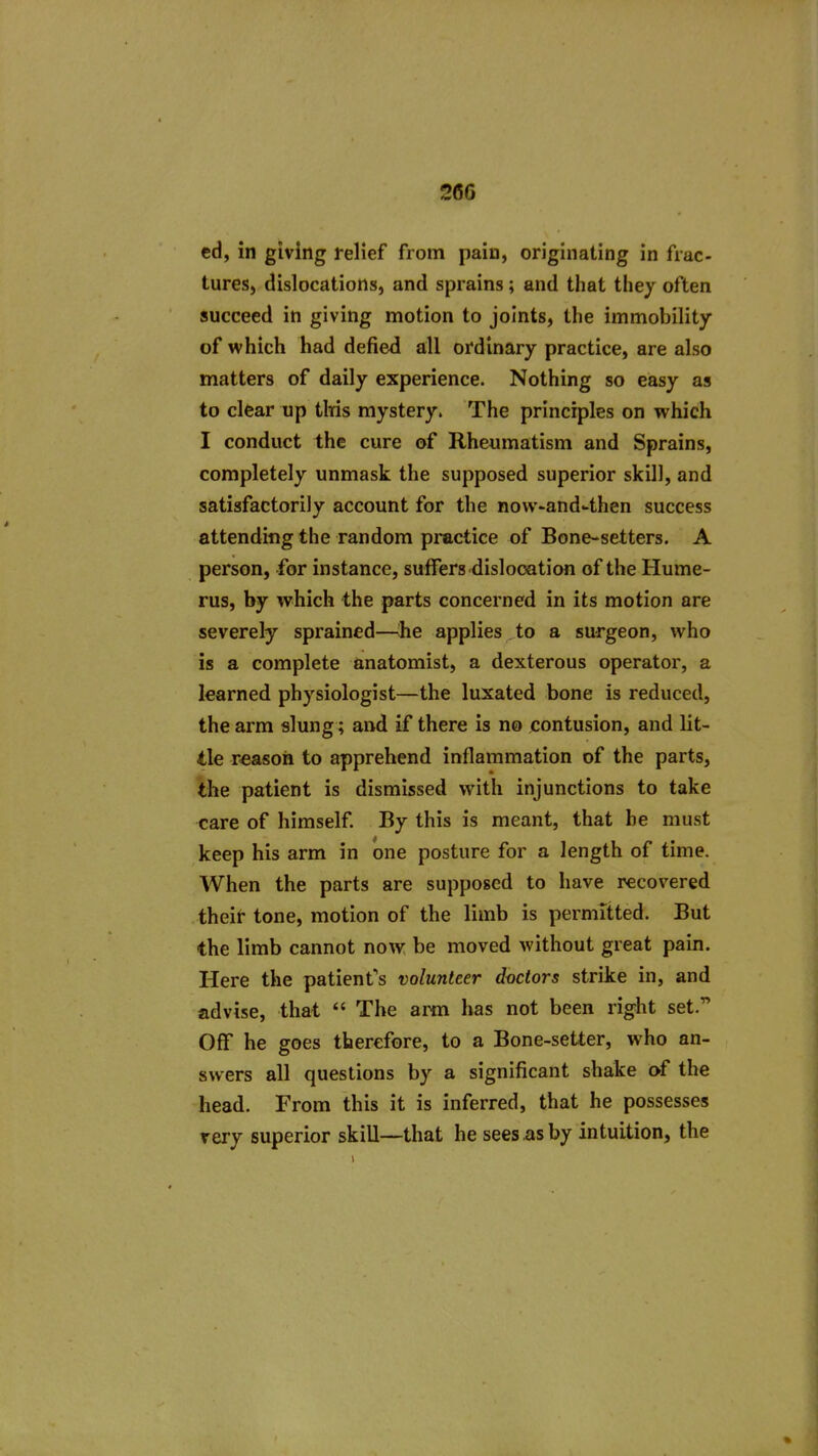 26G cd, in giving relief from pain, originating in frac- tures, dislocations, and sprains; and that they often succeed in giving motion to joints, the immobility of which had defied all ordinary practice, are also matters of daily experience. Nothing so easy as to clear up tWs mystery. The principles on which I conduct the cure of Rheumatism and Sprains, completely unmask the supposed superior skill, and satisfactorily account for the now-and-then success attending the random practice of Bone-setters. A person, for instance, suffers dislocation of the Hume- rus, by which the parts concerned in its motion are severely sprained—:he applies to a surgeon, who is a complete anatomist, a dexterous operator, a learned physiologist—the luxated bone is reduced, the arm slung; and if there is no contusion, and lit- tle reason to apprehend inflammation of the parts, the patient is dismissed with injunctions to take care of himself. By this is meant, that be must keep his arm in one posture for a length of time. When the parts are supposed to have recovered theif- tone, motion of the limb is permitted. But the limb cannot now be moved without great pain. Here the patient's volunteer doctors strike in, and advise, that  The arm has not been right set. Off he goes therefore, to a Bone-setter, who an- swers all questions by a significant shake of the head. From this it is inferred, that he possesses rery superior skill—that he sees as by intuition, the