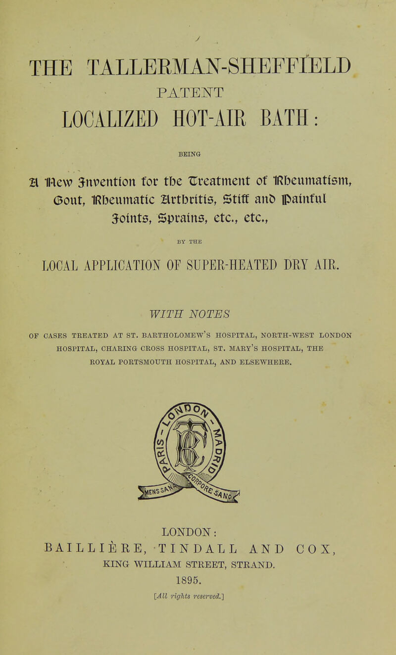 THE TALLERMAN-SHEFrlELD PATENT LOCALIZED HOT-AIR BATH: BEING H iRew ^nventfon tov tbe treatment of IRbeumatfsm, 6out, 1Rf3eumatic Hrtbritts, Stiff ant) painful joints, Sprains, etc., etc*, BY THE LOCAL APPLICATION OF SUPER-HEATED DRY AIR. WITH NOTES OF CASES TREATED AT ST. BARTHOLOMEW'S HOSPITAL, NORTH-WEST LONDON HOSPITAL, CHARING CROSS HOSPITAL, ST. MARY'S HOSPITAL, THE ROYAL PORTSMOUTH HOSPITAL, AND ELSEWHERE. LONDON: BAILLIERE, TINDALL AND COX, KING WILLIAM STREET, STRAND. 1895. [All rights reserved.}