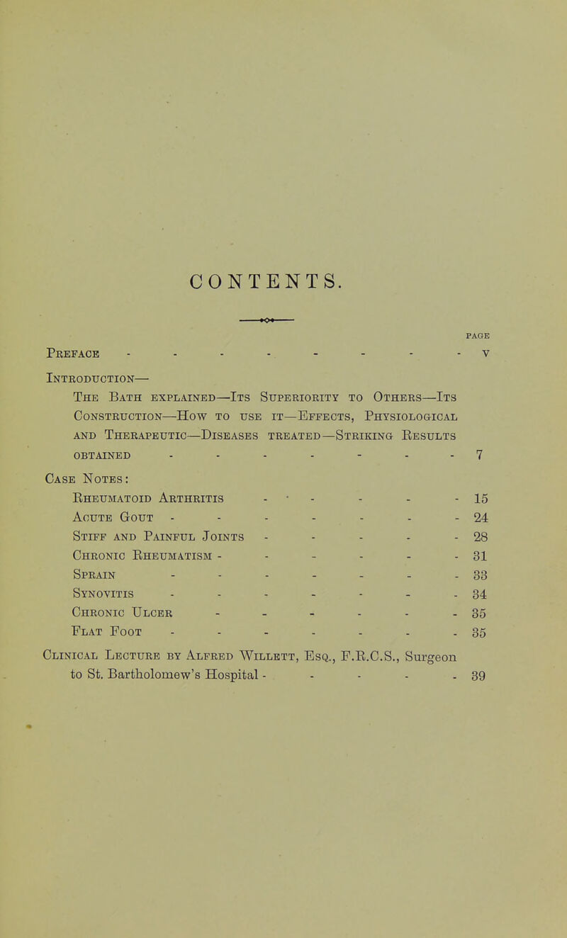 CONTENTS. PAGE Pkeface - - - - . - - - - V Introduction— The Bath explained—Its Superiority to Others—Its Construction—How to use it—Effects, Physiological AND Therapeutic—Diseases treated—Striking Results obtained ....... 7 Case Notes: Eheumatoid Arthritis - • - - - - 15 Acute Gout - - - - - - - 24 Stiff and Painful Joints - - - - - 28 Chronic Eheumatism - - - - - - 31 Sprain - - - - - - - 33 Synovitis - - - - - - - 34 Chronic Ulcer - - - - - - 35 Flat Foot - - - - - - - 35 Clinical Lecture by Alfred Willett, Esq., F.R.C.S., Surgeon to St. Bartholomew's Hospital - - - - - 39
