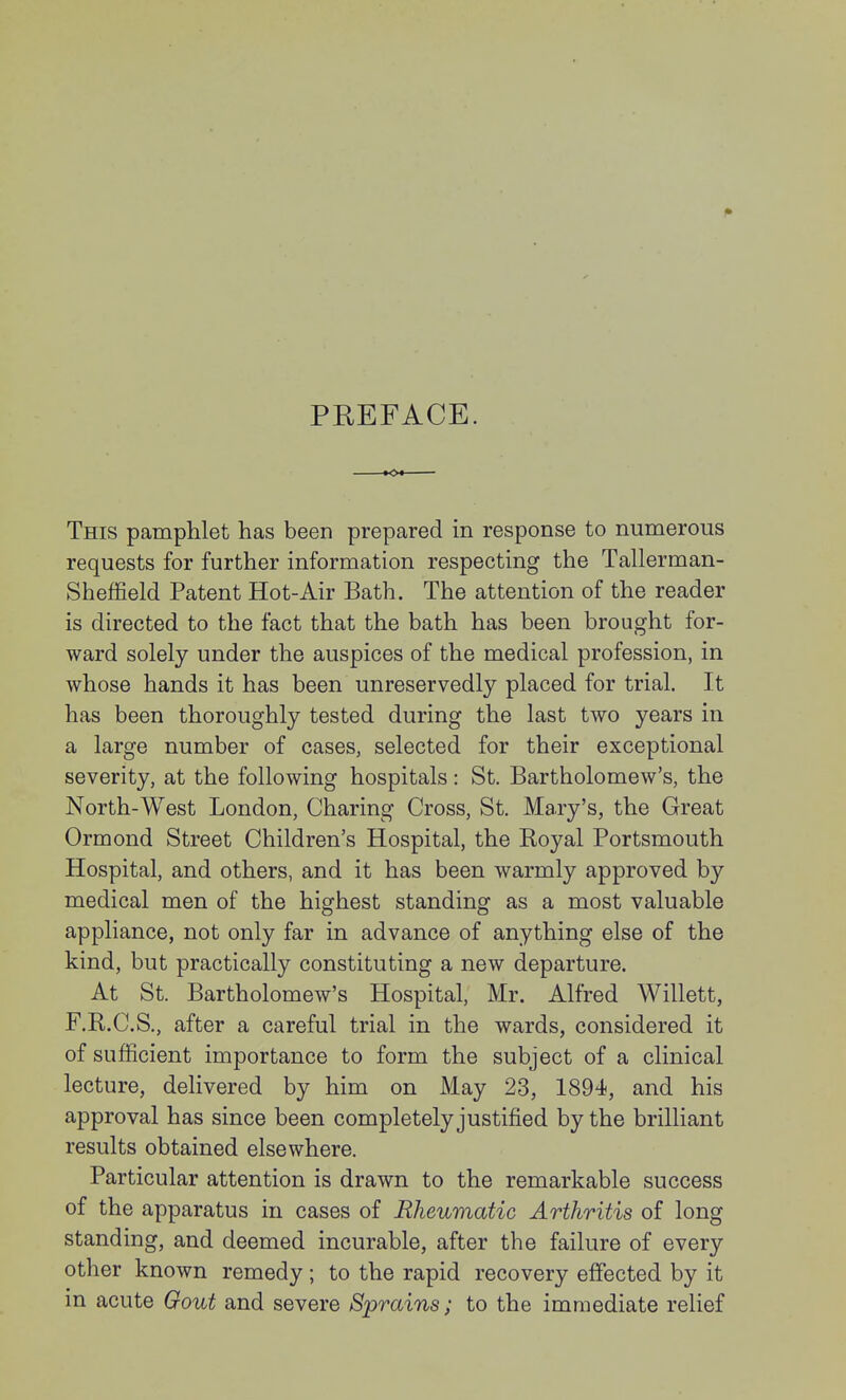 PREFACE. This pamphlet has been prepared in response to numerous requests for further information respecting the Tallerman- Sheffield Patent Hot-Air Bath. The attention of the reader is directed to the fact that the bath has been brought for- ward solely under the auspices of the medical profession, in whose hands it has been unreservedly placed for trial. It has been thoroughly tested during the last two years in a large number of cases, selected for their exceptional severity, at the following hospitals: St. Bartholomew's, the North-West London, Charing Cross, St. Mary's, the Great Ormond Street Children's Hospital, the Royal Portsmouth Hospital, and others, and it has been warmly approved by medical men of the highest standing as a most valuable appliance, not only far in advance of anything else of the kind, but practically constituting a new departure. At St. Bartholomew's Hospital, Mr. Alfred Willett, F.R.C.S., after a careful trial in the wards, considered it of sufficient importance to form the subject of a clinical lecture, delivered by him on May 23, 1894, and his approval has since been completely justified by the brilliant results obtained elsewhere. Particular attention is drawn to the remarkable success of the apparatus in cases of Rheumatic Arthritis of long standing, and deemed incurable, after the failure of every other known remedy; to the rapid recovery effected by it m acute Gout and severe Sprains; to the immediate relief