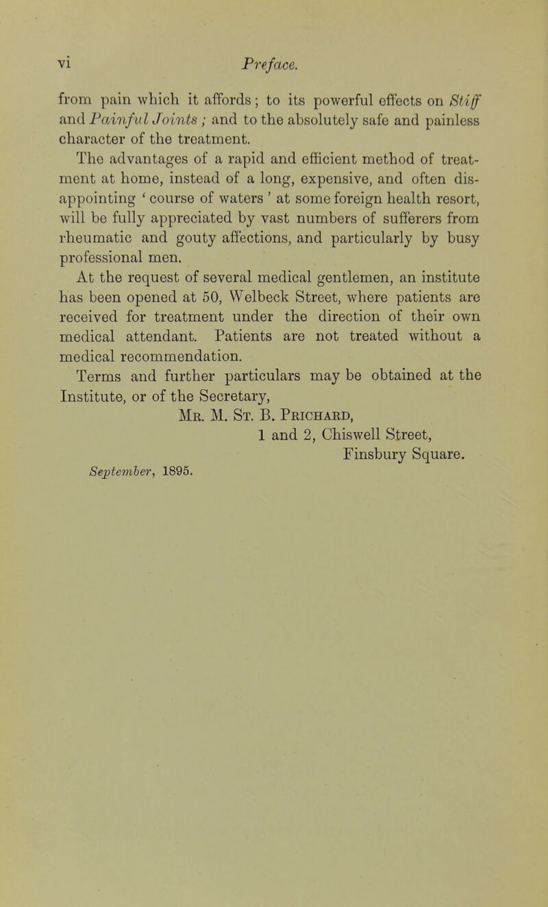 from pain which it affords; to its powerful effects on Stiff and PainfII IJoints ; and to the absolutely safe and painless character of the treatment. The advantages of a rapid and efficient method of treat- ment at home, instead of a long, expensive, and often dis- appointing ' course of waters ' at some foreign health resort, will be fully appreciated by vast numbers of sufferers from rheumatic and gouty affections, and particularly by busy professional men. At the request of several medical gentlemen, an institute has been opened at 50, Welbeck Street, where patients are received for treatment under the direction of their own medical attendant. Patients are not treated without a medical recommendation. Terms and further particulars may be obtained at the Institute, or of the Secretary, Mr. M. St. B. Prichard, 1 and 2, Chiswell Street, Finsbury Square. Se;ptember, 1895.