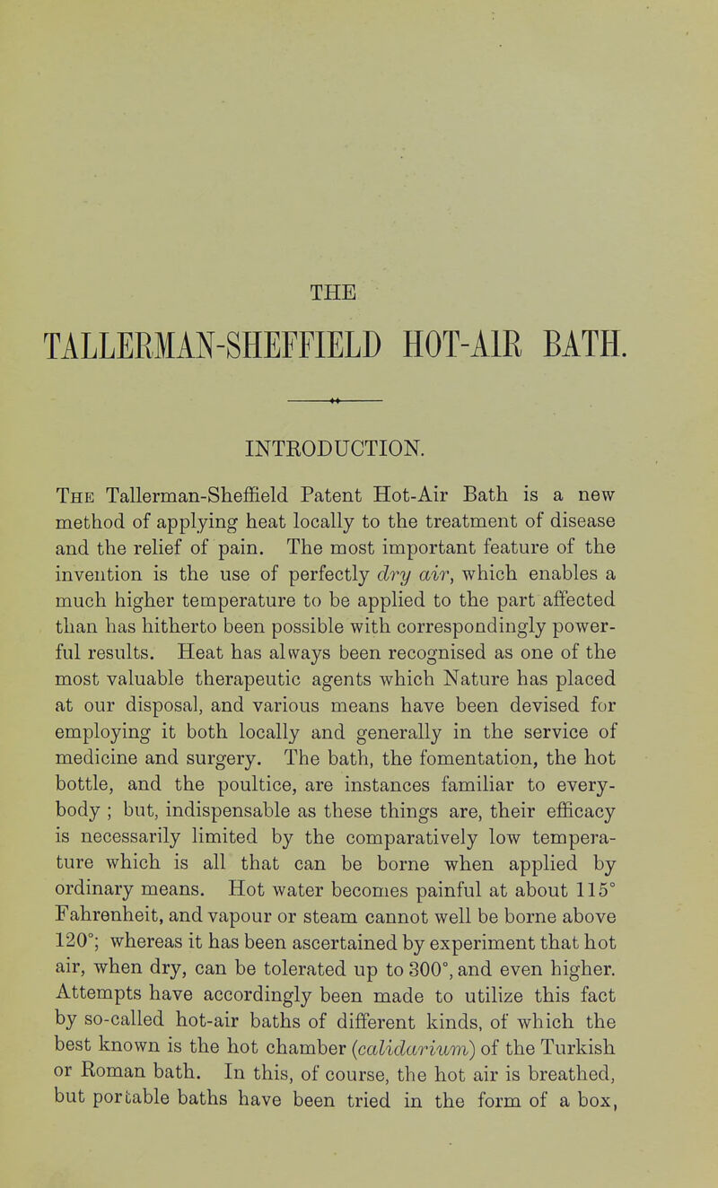 THE TALLERMAN-SHEFFIELD HOT-AIR BATH. INTRODUCTION. The Tallerman-Sheffield Patent Hot-Air Bath is a new method of applying heat locally to the treatment of disease and the relief of pain. The most important feature of the invention is the use of perfectly dry air, which enables a much higher temperature to be applied to the part affected than has hitherto been possible with correspondingly power- ful results. Heat has always been recognised as one of the most valuable therapeutic agents which Nature has placed at our disposal, and various means have been devised for employing it both locally and generally in the service of medicine and surgery. The bath, the fomentation, the hot bottle, and the poultice, are instances familiar to every- body ; but, indispensable as these things are, their efficacy is necessarily limited by the comparatively low tempera- ture which is all that can be borne when applied by ordinary means. Hot water becomes painful at about 115° Fahrenheit, and vapour or steam cannot well be borne above 120°; whereas it has been ascertained by experiment that hot air, when dry, can be tolerated up to 300°, and even higher. Attempts have accordingly been made to utilize this fact by so-called hot-air baths of different kinds, of which the best known is the hot chamber (calidarium) of the Turkish or Roman bath. In this, of course, the hot air is breathed, but portable baths have been tried in the form of a box,
