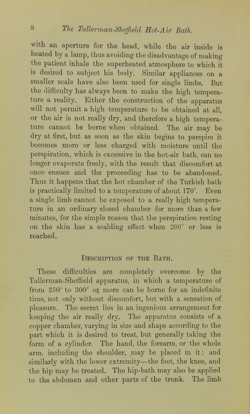 with an aperture for the head, while the air inside is heated by a lamp, thus avoiding the disadvantage of making the patient inhale the superheated atmosphere to which it is desired to subject his body. Similar appliances on a smaller scale have also been used for single limbs. But the difficulty has always been to make the high tempera- ture a reality. Either the construction of the apparatus will not permit a high temperature to be obtained at all, or the air is not really dry, and therefore a high tempera- ture cannot be borne when obtained. The air may be dry at first, but as soon as the skin begins to perspire it becomes more or less charged with moisture until the perspiration, which is excessive in the hot-air bath, can no longer evaporate freely, with the result that discomfort at once ensues and the proceeding has to be abandoned. Thus it happens that the hot chamber of the Turkish bath is practically limited to a temperature of about 170°. Even a single limb cannot be exposed to a really high tempera- ture in an ordinary closed chamber for more than a few minutes, for the simple reason that the perspiration resting on the skin has a scalding effect when 200° or less is reached. Description of the Bath. These difficulties are completely overcome by the Tallerman-Sheffield apparatus, in which a temperature of from 250° to 300° or more can be borne for an indefinite time, not only without discomfort, but with a sensation of pleasure. The secret lies in an ingenious arrangement for keeping the air really dry. The apparatus consists of a copper chamber, varying in size and shape according to the part which it is desired to treat, but generally taking the form of a cylinder. The hand, the forearm, or the whole arm. including the shoulder, may be placed in it; and similarly with the lower extremity—the foot, the knee, and the hip may be treated. The hip-bath may also be applied to the abdomen and other parts of the trunk. The limb