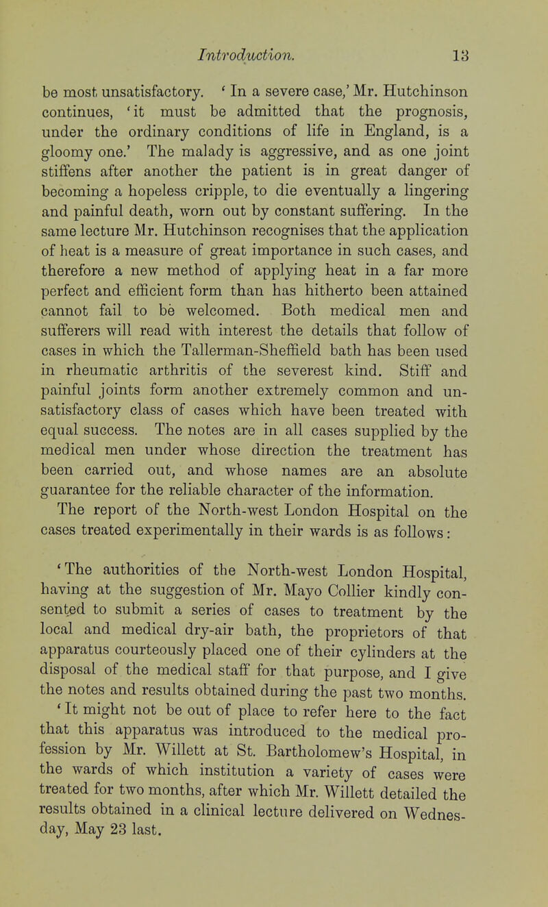 be most unsatisfactory. * In a severe case,' Mr. Hutchinson continues, 'it must be admitted that the prognosis, under the ordinary conditions of Hfe in England, is a gloomy one.' The malady is aggressive, and as one joint stiffens after another the patient is in great danger of becoming a hopeless cripple, to die eventually a lingering and painful death, worn out by constant suffering. In the same lecture Mr. Hutchinson recognises that the application of heat is a measure of great importance in such cases, and therefore a new method of applying heat in a far more perfect and efficient form than has hitherto been attained cannot fail to be welcomed. Both medical men and sufferers will read with interest the details that follow of cases in which the Tallerman-Sheffield bath has been used in rheumatic arthritis of the severest kind. Stiff and painful joints form another extremely common and un- satisfactory class of cases which have been treated with equal success. The notes are in all cases supplied by the medical men under whose direction the treatment has been carried out, and whose names are an absolute guarantee for the reliable character of the information. The report of the North-west London Hospital on the cases treated experimentally in their wards is as follows: 'The authorities of the North-west London Hospital, having at the suggestion of Mr. Mayo Collier kindly con- sented to submit a series of cases to treatment by the local and medical dry-air bath, the proprietors of that apparatus courteously placed one of their cylinders at the disposal of the medical staff for that purpose, and I give the notes and results obtained during the past two months. ' It might not be out of place to refer here to the fact that this apparatus was introduced to the medical pro- fession by Mr. Willett at St. Bartholomew's Hospital, in the wards of which institution a variety of cases were treated for two months, after which Mr. Willett detailed the results obtained in a clinical lecture delivered on Wednes- day, May 23 last.