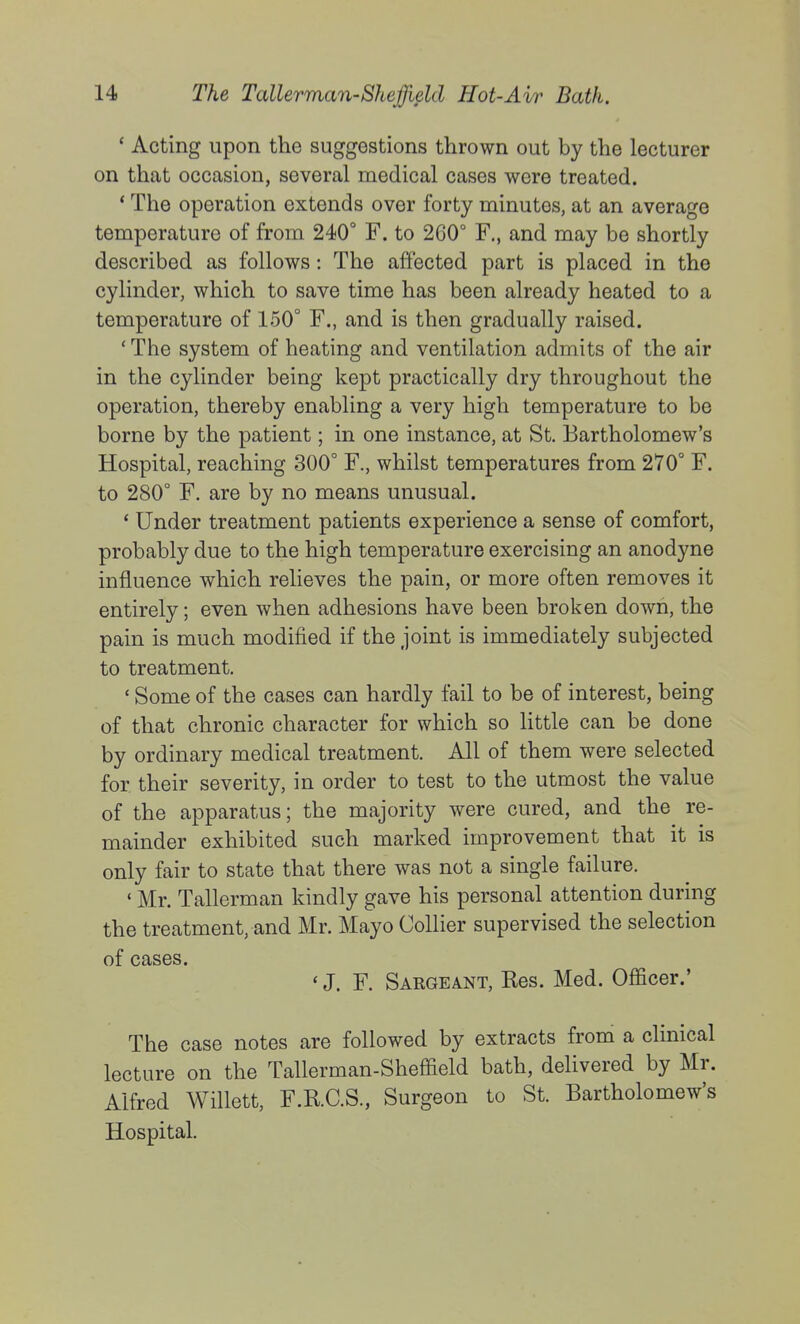 * Acting upon the suggestions thrown out by the lecturer on that occasion, several medical cases were treated. * The operation extends over forty minutes, at an average temperature of from 240° F. to 260° F,, and may be shortly described as follows: The affected part is placed in the cylinder, which to save time has been already heated to a temperature of 150° F., and is then gradually raised. ' The system of heating and ventilation admits of the air in the cylinder being kept practically dry throughout the operation, thereby enabling a very high temperature to be borne by the patient; in one instance, at St. Bartholomew's Hospital, reaching 300° F., whilst temperatures from 270° F. to 280° F. are by no means unusual. ' Under treatment patients experience a sense of comfort, probably due to the high temperature exercising an anodyne influence which relieves the pain, or more often removes it entirely; even when adhesions have been broken down, the pain is much modified if the joint is immediately subjected to treatment, ' Some of the cases can hardly fail to be of interest, being of that chronic character for which so little can be done by ordinary medical treatment. All of them were selected for their severity, in order to test to the utmost the value of the apparatus; the majority were cured, and the re- mainder exhibited such marked improvement that it is only fair to state that there was not a single failure. * Mr. Tallerman kindly gave his personal attention during the treatment, and Mr. Mayo Collier supervised the selection of cases. * J. F. Sargeant, Res. Med. Officer.' The case notes are followed by extracts from a clinical lecture on the Tallerman-Sheffield bath, deUvered by Mr. Alfred Willett, F.R.C.S., Surgeon to St. Bartholomew's Hospital.