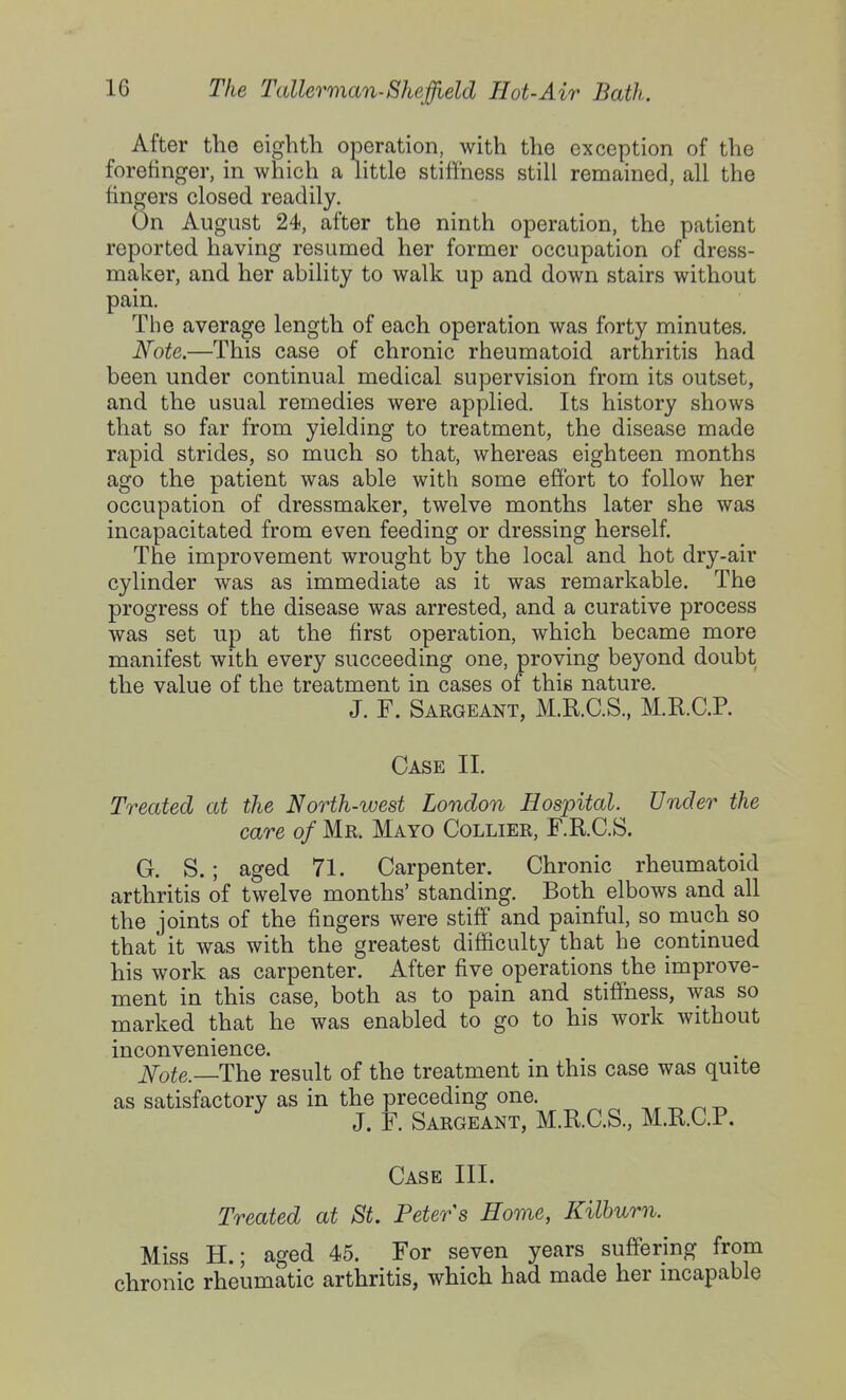 After the eighth operation, with the exception of the forefinger, in which a little stiffness still remained, all the fingers closed readily. On August 24, after the ninth operation, the patient reported having resumed her former occupation of dress- maker, and her ability to walk up and down stairs without pain. The average length of each operation was forty minutes. Note.—This case of chronic rheumatoid arthritis had been under continual medical supervision from its outset, and the usual remedies were applied. Its history shows that so far from yielding to treatment, the disease made rapid strides, so much so that, whereas eighteen months ago the patient was able with some effort to follow her occupation of dressmaker, twelve months later she was incapacitated from even feeding or dressing herself. The improvement wrought by the local and hot dry-air cylinder was as immediate as it was remarkable. The progress of the disease was arrested, and a curative process was set up at the first operation, which became more manifest with every succeeding one, proving beyond doubt the value of the treatment in cases of this nature. J. F. Sargeant, M.R.C.S., M.E.C.P. Case II. Treated at the North-west London Hospital. Under the care of Mr. Mayo Collier, F.R.C.S. G. S.; aged 71. Carpenter. Chronic rheumatoid arthritis of twelve months' standing. Both elbows and all the joints of the fingers were stiff and painful, so much so that it was with the greatest difficulty that he continued his work as carpenter. After five operations the improve- ment in this case, both as to pain and stiffness, was so marked that he was enabled to go to his work without inconvenience. Note.—The result of the treatment in this case was quite as satisfactory as in the preceding one. ^ ^ t. J. F. Sargeant, M.KC.S., M.RC.P. Case III. Treated at St. Peters Home, Kilburn. Miss H.; aged 45. For seven years suffering from chronic rheumatic arthritis, which had made her incapable