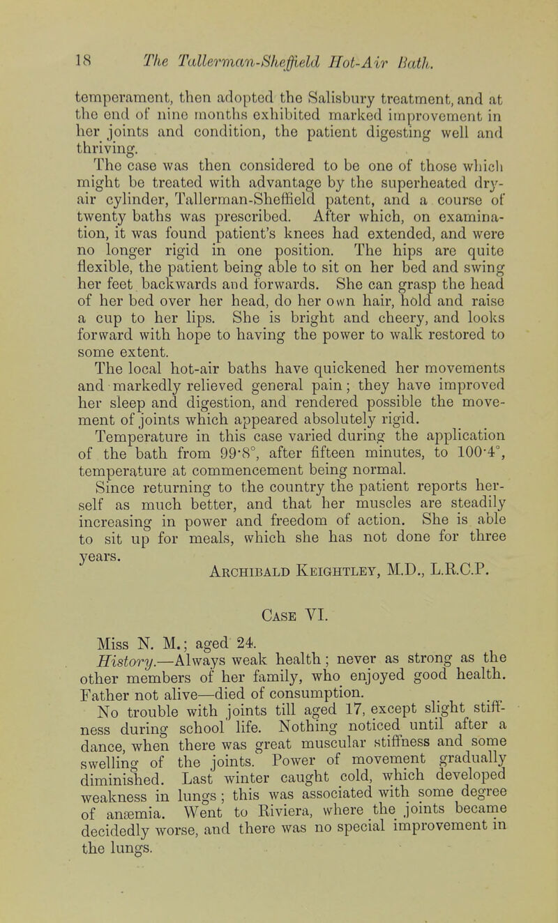 temperament, then adopted the Salisbury treatment, and at the end of nine months exhibited marked improvement in her joints and condition, the patient digesting well and thriving. The case was then considered to be one of those which might be treated with advantage by the superheated drj'- air cylinder, Tallerman-Sheffield patent, and a course of twenty baths was prescribed. After which, on examina- tion, it was found patient's knees had extended, and were no longer rigid in one position. The hips are quite flexible, the patient being able to sit on her bed and swing her feet backwards and forwards. She can grasp the head of her bed over her head, do her own hair, hold and raise a cup to her lips. She is bright and cheery, and looks forward with hope to having the power to walk restored to some extent. The local hot-air baths have quickened her movements and markedly relieved general pain; they have improved her sleep and digestion, and rendered possible the move- ment of joints which appeared absolutely rigid. Temperature in this case varied during the application of the bath from 99*8°, after fifteen minutes, to 100-4°, temperature at commencement being normal. Since returning to the country the patient reports her- self as much better, and that her muscles are steadily increasing in power and freedom of action. She is able to sit up for meals, which she has not done for three years. Archibald Keightley, M.D., L.KC.P. Case VI. Miss N. M.; aged 24. History.—Always weak health; never as strong as the other members of her family, who_ enjoyed good health. Father not alive—died of consumption. No trouble with joints till aged 17, except slight stiff- ness during school life. Nothing noticed until after a dance, when there was great muscular stiffness and some swelling of the joints. Power of movement gradually diminished. Last winter caught cold, which developed weakness in lungs ; this was associated with some degree of ansemia. Went to Riviera, where the joints became decidedly worse, and there was no special improvement in the lungs.