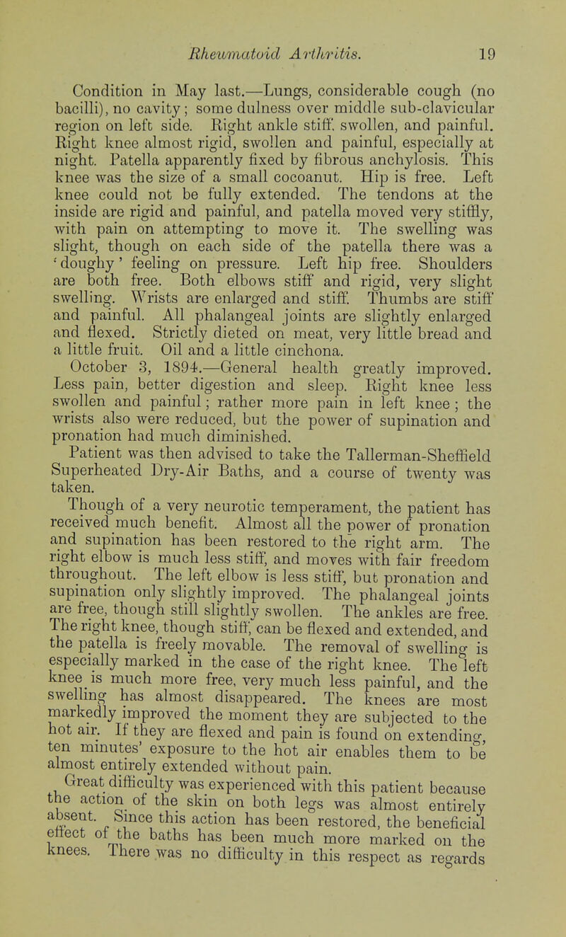 Condition in May last.—Lungs, considerable cough (no bacilli), no cavity ; some dulness over middle sub-clavicular region on left side. Right ankle stiff, swollen, and painful. Right knee almost rigid, swollen and painful, especially at night. Patella apparently fixed by fibrous anchylosis. This knee was the size of a small cocoanut. Hip is free. Left knee could not be fully extended. The tendons at the inside are rigid and painful, and patella moved very stiffly, with pain on attempting to move it. The swelling was slight, though on each side of the patella there was a •' doughy' feeling on pressure. Left hip free. Shoulders are both free. Both elbows stiff and rigid, very slight swelling. Wrists are enlarged and stiff. Thumbs are stiff and painful. All phalangeal joints are slightly enlarged and flexed. Strictly dieted on meat, very little bread and a little fruit. Oil and a little cinchona. October 3, 1894.—General health greatly improved. Less pain, better digestion and sleep. Right knee less swollen and painful; rather more pain in left knee ; the wrists also were reduced, but the power of supination and pronation had much diminished. Patient was then advised to take the Tallerman-Sheffield Superheated Dry-Air Baths, and a course of twenty was taken. Though of a very neurotic temperament, the patient has received much benefit. Almost all the power of pronation and supination has been restored to the right arm. The right elbow is much less stiff, and moves with fair freedom throughout. The left elbow is less stiff, but pronation and supmation only slightly improved. The phalangeal joints are free, though still slightly swollen. The ankles are free. The right knee, though stiff, can be flexed and extended, and the patella is freely movable. The removal of swellino- is especially marked in the case of the right knee. Theleft knee IS much more free, very much less painful, and the swellmg has almost disappeared. The knees are most markedly improved the moment they are subjected to the hot air. If they are flexed and pain is found on extending ten minutes' exposure to the hot air enables them to be almost entirely extended without pain. Great difficulty was experienced with this patient because the action of the skm on both legs was almost entirely ^^P®^^- „ Sjnce this action has been restored, the beneficial ettect ot the baths has been much more marked on the knees, ihere was no difficulty in this respect as regards