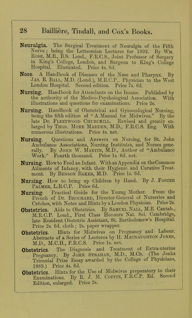 Neuralgia. The Surgical Treatment of Neuralgia of the Fifth Nerve ; being the Lettsomian Lectures for 1892. By Wm. Rose, M.B., B.S. Lond., F.R.C.S., Joint Professor of Surgery in King's College, London, and Surgeon to King's College Hospital. Illustrated. Price 4s. 6d. Nose. A Handbook of Diseases of the Nose and Pharynx. By Jas. B. Ball, M.D. (Lond.), M.R.C.P., Physician to the West London Hospital. Second edition. Price 7s. 6d. Nursing. Handbook for Attendants on the Insane. Published by the authority of the Medico-Psychological Association. With illustrations and questions for examinations. Price 2s. Nursing. Handbook of Obstetrical and Gynaecological Nursing, being the fifth edition of  A Manual for Midwives. By the late Dr. Fleetwood Churchill. Revised and greatly en- larged by Thos. More Madden, M.D., F.R.C.S. Eng. With numerous illustrations. Price 4s. net. Nursing. Questions and Answers on Nursing, for St. John Ambulance Associations, Nursing Institutes, and Nurses gene- rally. By John W. Martin, M.D., Author of Ambulance Work. Fourth thousand. Price Is. 6d. net. Nursing. How to Feed an Infant. With an Appendix on the Common Ailments of Infancy, with their Hygienic and Curative Treat- ment. By Benson Baker, M.D. Price Is. 6d. Nursing. How to bring up Children by Hand. By J. Foster Palmer, L.R.C.P. Price 6d. Nursing. Practical Guide for the Young Mother. From the French of Dr. Brochard, Director-General of Nurseries and Creches, with Notes and Hints by a London Physician. Price 2s. Obstetrics. Aids to Obstetrics. By Samuel Nall, M.B. Cantab., M.R.C.P. Lond., First Class Honours Nat. Sci. Cambridge, late Resident Obstetric Assistant, St. Bartholomew's Hospital. Price 2s. 6d. cloth; 2s. paper wrapper. Obstetrics. Hints for Midwives on Pregnancy and Labour. Abstracts of a Series of Lectures by H. Macnaughton Jones, M.D., M.C.H., F.R.C.S. Price Is. net. Obstetrics. The Diagnosis and Treatment of Extra-uterine Pregnancy. By John Strahan, M.D., M.Ch. (The Jenks Triennial Prize Essay awarded by the College of Physicians, 1889.) Price 4s. 6d. Obstetrics. Hints for the Use of Midwives preparatory to their Examinations. By R. J. M. Coffin, F.R.C.P. Ed. Second Edition, enlarged. Price 2s.