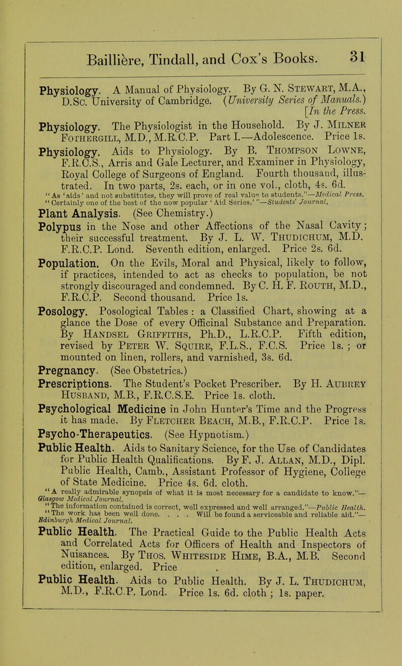 Physiology. A Manual of Physiology. By G. N. Stewart, M.A., D.Sc. University of Cambridge. {University Series of Manuals.) [In the Press. Physiology. The Physiologist in the Household. By J. MiLNER FoTHERGiLL, M.D., M.R.C.P. Part I.—Adolescence. Price Is. Physiology. Aids to Physiology. By B. Thompson Lowne, F.RC.S., Arris and Gale Lecturer, and Examiner in Physiology, Royal College of Surgeons of England. Fourth thousand, illus- trated. In two parts, 2s. each, or in one vol., cloth, 4s. 6d. As 'aids' and not substitutes, they will prove of real value to atndents.—Medical Press.  Certainly one of the best of the now popular ' Aid Series.' Students' Journal. Plant Analysis. (See Chemistry.) Polypus in the Nose and other Affections of the Nasal Cavity; their successful treatment. By J. L. W. Thudichum, M.D. F.R.C.P, Lond. Seventh edition, enlarged. Price 2s. 6d. Population. On the Evils, Moral and Physical, likely to follow, if practices, intended to act as checks to population, be not strongly discouraged and condemned. By C. H, F. Routh, M.D., F.R.C.P. Second thousand. Price Is. Posology. Posological Tables : a Classified Chart, showing at a glance the Dose of every Ofiicinal Substance and Preparation. By Handsel Griffiths, Ph.D., L.R.C.P. Fifth edition, revised by Peter W. Squire, F.L.S., F.C.S. Price Is, ; or mounted on linen, rollers, and varnished, 3s. 6d. Pregnancy. (See Obstetrics.) Prescriptions. The Student's Pocket Prescriber. By H. Aubrey Husband, M.B., F.R.C.S.E. Price Is. cloth. Psychological Medicine in John Hunter's Time and the Progress it has made. By Fletcher Beach, M.B., F.R.C.P. Price Is. Psycho-Therapeutics. (See Hypnotism.) Public Health. Aids to Sanitary Science, for the Use of Candidates for Public Health Qualifications. ByF. J. Allan, M.D., Dipl. Public Health, Camb., Assistant Professor of Hygiene, College of State Medicine. Price 4s. 6d. cloth. A really admirable synopsis of what it is most necessary for a candidate to know.— Glasgow Medical Journal. The information contained is correct, well expressed and well arranged.—Public Health.  The work has been well done. . . . Will be found a serviceable and reliable aid.— Edinburgh Medical Journal. Public Health. The Practical Guide to the Public Health Acts and Correlated Acts for Officers of Health and Inspectors of Nuisances. By Thos. Whiteside Hime, B.A., M.B. Second edition, enlarged. Price Public Health. Aids to Public Health. By J. L. Thudichum, M.D., F.R.C.P. Lond. Price Is. 6d. cloth ; Is. paper.