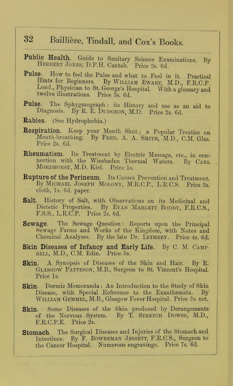 Public Health. Guide to Sanitary Science Examinations By Herbert Jones, D.P.H. Cantab. Price 2s. 6d. Pulse. How to feel the Pulse and what to .Feel in it. Practical Hints for Beginners. By William Ewart, M.D., F.R.C.P. Lond., Physician to St. George's Hospital. With a glossary and twelve illustrations. Price 3s. 6d. Pulse. The Sphygmograph : its History and use as an aid to Diagnosis. By R. E. Dudgeon, M.D. Price 2s. 6d. Rabies. (See Hydrophobia.) Respiration. Keep your Mouth Shut; a Popular Treatise on Mouth-breathing. By Fred. A. A. Smith, M.D., CM. Glas Price 2s. 6d. Rheumatism. Its Treatment by Electric Massage, etc., in con- nection with the Wiesbaden Thermal Waters. By Carl MoRDHORST, M.D. Kiel. Price Is. Rupture of the Perineum. Its Causes Prevention and Treatment. By Michael Joseph Molony, M.R.C.P., L.R.C.S. Price 2s. cloth, Is. 6d. paper. Salt. History of Salt, with Observations on its Medicinal and Dietetic Properties. By Evan Marlett Boddy, F.R.C.S., F.S.S., L.R.C.P. Price 2s. 6d. Sewage. The Sewage Question: Reports upon the Principal Sewage Farms and Works of the Kingdom, with Notes and Chemical Analyses. By the late Dr. Letheby. Price 4s. 6d. Skin Diseases of Infancy and Early Life. By C. M, Camp- bell, M.D., CM. Edin. Price 5s. Skin. A Synopsis of Diseases of the Skin and Hair. By R. Glasgow Patteson, M.B., Surgeon to St. Vincent's Hospital, Price Is. Skin. Dermic Memoranda : An Introduction to the Study of Skin Disease, with Special Reference to the Exanthemata. By William Gemmel, M.B., Glasgow Fever Hospital. Price 3s. net. Skin. Some Diseases of the Skin produced by Derangements of the Nervous System. By T. Stretch Dowse, M.D., F.R.CP.E. Price 2s. Stomach. The Surgical Diseases and Injuries of the Stomach and Intestines. By F. Bowreman Jessett, F.R.C.S., Surgeon to the Cancer Hospital. Numerous engravings. Price 7s. 6d.