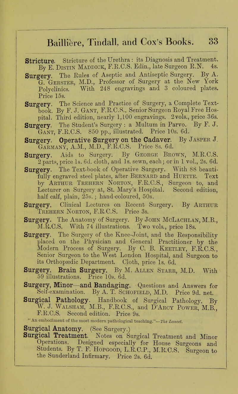 Stricture. Stricture of the Urethra : its Diagnosis and Treatment. By E. DiSTiN Maddick, F.E.C.S, Edin., late Surgeon R.N. 4s. Surgery. The Eules of Aseptic and Antiseptic Surgery. By A. Gr. Gerster, M.D., Professor of Surgery at the New York Polyclinics. With 248 engravings and 3 coloured plates. Price 15s. Surgery. The Science and Practice of Surgery, a Complete Text- book. By F. J. Gant, F.RC.S., Senior Surgeon Royal Free Hos- pital. Third edition, nearly 1,100 engravings. 2vols., price 36s. Surgery. The Student's Surgery : a Multum in Parvo. By F. J. Gant, F.R.C.S. 850 pp., illustrated. Price 10s. 6d. Surgery. Operative Surgery on the Cadaver. By Jasper J, Garmany, A.m., M.D., F.R.C.S. Price 8s. 6d. Surgery. Aids to Surgery. By George Brown, M.R.C.S. 2 parts, price Is. 6d. cloth, and Is. sewn, each; or in 1 vol., 2s. 6d. Surgery. The Text-book of Operative Surgery. With 88 beauti- fully engraved steel plates, after Bernard and Huette. Text by Arthur Trehern Norton, F.R.C.S., Surgeon to, and Lecturer on Surgery at, St. Mary's Hospital. Second edition, half calf, plain, 25s.; hand-coloured, 50s. Surgery. Clinical Lectures on Recent Surgery. By Arthur Trehern Norton, F.R.C.S. Price 3s. Surgery. The Anatomy of Surgery. By John McLachlan, M.B., M.R.C.S. With 74 illustrations. Two vols., price 18s. Surgery. The Surgery of the Knee-Joint, and the Responsibility placed on the Physician and General Practitioner by the Modern Process of Surgery. By C. B. Keetley, F.R.C.S., Senior Surgeon to the West London Hospital, and Surgeon to its Orthopaedic Department. Cloth, price Is. 6d. Surgery. Brain Surgery. By M. Allen Starr, M.D. With 59 illustrations. Price 10s. 6d. Surgery, Minor—and Bandaging. Questions and Answers for Self-examination. By A. T. Schofield, M.D. Price 9d. net. Surgical Pathology. Handbook of Surgical Pathology. By W. J. Walsham, M.B., F.R.C.S., and D'Arcy Power, M.B., F.R.C.S. Second edition. Price 9s.  An embodiment of the most modern pathological teaching.—27ie Lancet. Surgical Anatomy. (See Surgery.) Surgical Treatment. Notes on Surgical Treatment and Minor Operations. Designed especially for House Surgeons and Students. By T. F. Hopgood, L.R.C.P., M.R.C.S. Surgeon to the Sunderland Infirmary. Price 2s. 6d.