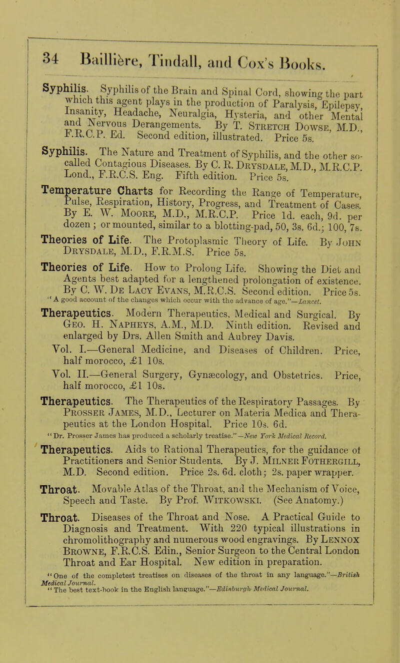 Syphilis. Syphilis of the Brain and Spinal Cord, showing the part which this agent plays in the production of Paralysis, Epilepsy Insanity, Headache, Neuralgia, Hysteria, and other Mental Derangements. By T. Stretch Dowse, M.D., J?.K.b.i.£d. Second edition, illustrated. Price 5s, Syphilis. The Nature and Treatment of Syphilis, and the other so- called Contagious Diseases. By C. R. Drysdale M D MR C P Lond., F.R.C.S. Eng. Fifth edition. Price 5s. ' Temperature Charts for Recording the Range of Temperature, Pulse, Respiration, History, Progress, and treatment of Cases.' By E. W. Moore, M.D., M.R.C.P. Price Id. each, 9d. per dozen ; or mounted, similar to a blotting-pad, 50, 3s. 6d.; 100, 7s. Theories of Life. The Protoplasmic Tlieory of Life. By John Drysdale, M.D., F.R.M.S. Price 5s. Theories of Life. How to Prolong Life. Showing the Diet and Agents best adapted for a lengthened prolongation of existence. By C. W. De Lacy Evans, M.R.C.S. Second edition. Price 5s.  a good account of the changes which occur with the advance of age.—Lancet. Therapeutics. Modern Therapeutics. Medical and Surgical. By Geo. H. Napheys, A.M., M.D. Ninth edition. Revised and enlarged by Drs. Allen Smith and Aubrey Davis. Vol. L—General Medicine, and Diseases of Children. Price, half morocco, £1 10s. Vol. IL—General Surgery, Gynsecolog}'-, and Obstetrics. Price, half morocco, <£1 10s. Therapeutics. The Therapeutics of the Respiratory Passages. By Prosser James, M.D., Lecturer on Materia Medica and Thera- peutics at the London Hospital. Price lOs. 6d.  Dr. Prosser James has produced a scholarly treatise.—Ym-k Medical Record. Therapeutics. Aids to Rational Therapeutics, for the guidance ot Practitioners and Senior Students. By J. Milner Fothergill, M.D. Second edition. Price 2s. 6d. cloth; 2s. paper wrapper. Throat. Movable Atlas of the Throat, and the Mechanism of Voice, Speech and Taste. By Prof. Witkowski. (See Anatomy.) Throat. Diseases of the Throat and Nose. A Practical Guide to Diagnosis and Treatment. With 220 typical illustrations in chromolithography and numerous wood engravings. By Lennox Browne, F.R.C.S. Edin., Senior Surgeon to the Central London Throat and Ear Hospital. New edition in preparation. One of the completest treatises on diseases of the throat in any language.—Briti«A Medical Journal.  The best text-hook in the English lanfiruage.—Edinburgh Medical Journal.