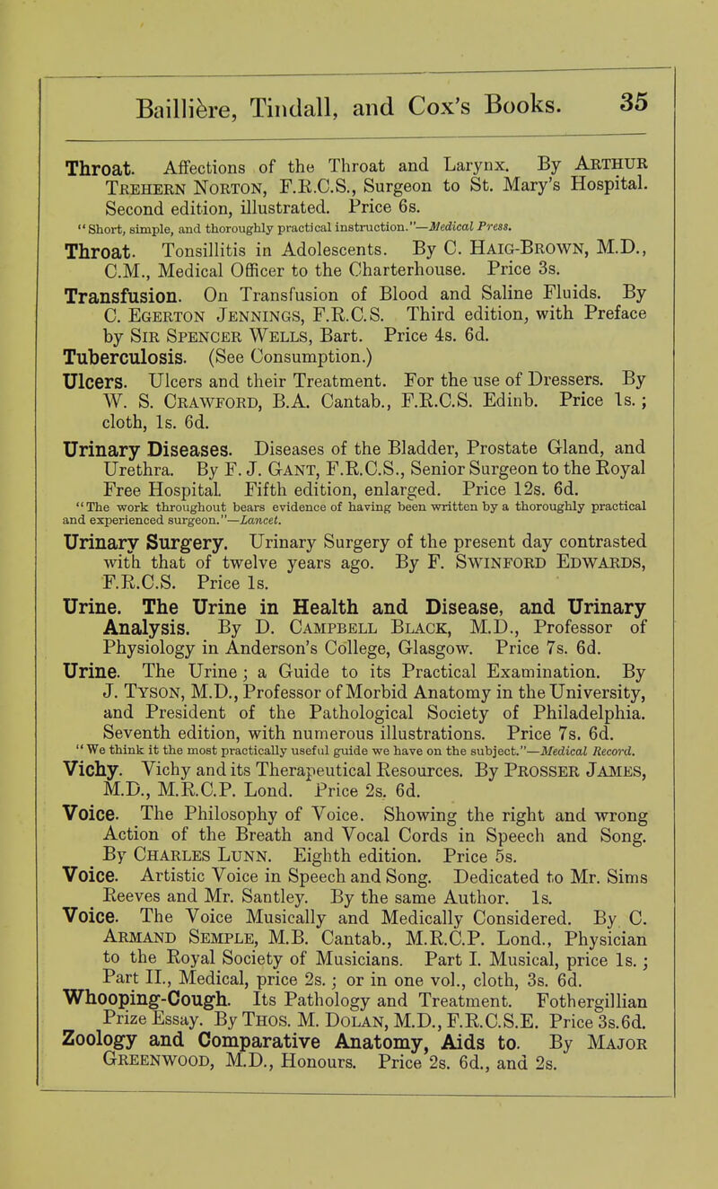 Throat. AfiFections of the Throat and Larynx. By ARTHUR Teehern Norton, F.K.C.S., Surgeon to St. Mary's Hospital. Second edition, illustrated. Price 6s.  Short, simple, and thoroughly practical instruction.—J^edicaJ Prm. Throat. Tonsillitis in Adolescents. By C. Haig-Brown, M.D., CM., Medical Oflficer to the Charterhouse. Price 3s. Transfusion. On Transfusion of Blood and Saline Fluids. By C. Egerton Jennings, F.R.C.S. Third edition, with Preface by Sir Spencer Wells, Bart. Price 4s. 6d. Tuberculosis. (See Consumption.) Ulcers. Ulcers and their Treatment. For the use of Dressers. By W. S. Crawford, B.A. Cantab., F.R.C.S. Edinb. Price Is.; cloth. Is. 6d. Urinary Diseases. Diseases of the Bladder, Prostate Gland, and Urethra. By F. J. GrANT, F.R.C.S., Senior Surgeon to the Royal Free Hospital. Fifth edition, enlarged. Price 12s. 6d. The work throughout bears evidence of having been written by a thoroughly practical and experienced surgeon.—Lancet. Urinary Surgery. Urinary Surgery of the present day contrasted with that of twelve years ago. By F. Swinford Edwards, F.R.C.S. Price Is. Urine. The Urine in Health and Disease, and Urinary Analysis. By D. Campbell Black, M.D., Professor of Physiology in Anderson's College, Glasgow. Price 7s. 6d. Urine. The Urine; a Guide to its Practical Examination. By J. Tyson, M.D., Professor of Morbid Anatomy in the University, and President of the Pathological Society of Philadelphia. Seventh edition, with numerous illustrations. Price 7s. 6d.  We think it the most practically useful guide we have on the subject.—Medical Record. Vichy. Vichy and its Therapeutical Resources. By Prosser Jajmes, M.D., M.R.C.P. Lond. Price 2s, 6d. Voice. The Philosophy of Voice. Showing the right and wrong Action of the Breath and Vocal Cords in Speech and Song. By Charles Lunn. Eighth edition. Price 5s. Voice. Artistic Voice in Speech and Song. Dedicated to Mr. Sims ^ Reeves and Mr, Santley. By the same Author. Is. Voice. The Voice Musically and Medically Considered. By C. Armand Semple, M.B. Cantab., M.R.C.P. Lond., Physician to the Royal Society of Musicians. Part I. Musical, price Is.; Part II., Medical, price 2s.; or in one vol., cloth, 3s. 6d. Whooping-Cough. Its Pathology and Treatment. Fothergillian Prize Essay. By Thos. M. Dolan, M.D., F.R.C.S.E. Price 3s.6d. Zoology and Comparative Anatomy, Aids to. By Major Greenwood, M.D., Honours. Price 2s. 6d., and 2s.