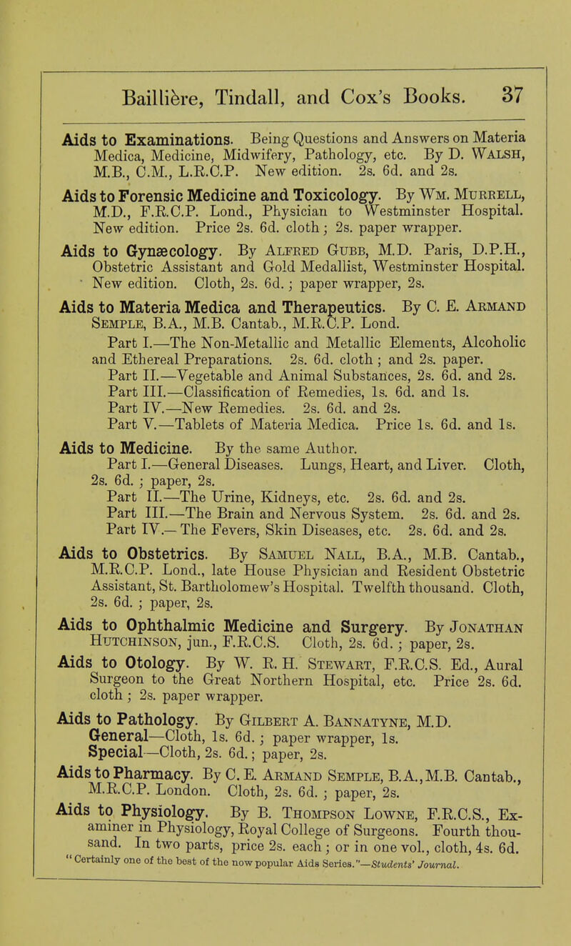Aids to Examinations. Being Questions and Answers on Materia Medica, Medicine, Midwifery, Pathology, etc. By D. Walsh, M.B., CM., L.R.C.P. New edition. 2s. 6d. and 2s. Aids to Forensic Medicine and Toxicology. By Wm. Murrell, M.D., F.R.C.P. Lond., Physician to Westminster Hospital. New edition. Price 2s. 6d. cloth; 2s. paper wrapper. Aids to Gynaecology. By Alfred Gubb, M.D. Paris, D.P.H., Obstetric Assistant and Gold Medallist, Westminster Hospital. ■ New edition. Cloth, 2s. 6d.; paper wrapper, 2s. Aids to Materia Medica and Therapeutics. By C. E. Armand Semple, B.A, M.B. Cantab., M.RC.P. Lond. Part I.—The Non-Metallic and Metallic Elements, Alcoholic and Ethereal Preparations. 2s. 6d. cloth ; and 2s. paper. Part II.—Vegetable and Animal Substances, 2s. 6d. and 2s. Part III.—Classification of Remedies, Is. 6d. and Is. Part IV.—New Remedies. 2s. 6d. and 2s. Part V.—Tablets of Materia Medica. Price Is. 6d. and Is. Aids to Medicine. By the same Author. Part I.—General Diseases. Lungs, Heart, and Liver. Cloth, 2s. 6d. ; paper, 2s. Part II.—The Urine, Kidneys, etc. 2s. 6d. and 2s. Part III.—The Brain and Nervous System, 2s. 6d. and 2s. Part IV.— The Fevers, Skin Diseases, etc. 2s. 6d. and 2s. Aids to Obstetrics. By Samuel Nall, B.A, M.B. Cantab., M.RC.P. Lond., late House Physician and Resident Obstetric Assistant, St. Bartholomew's Hospital. Twelfth thousand. Cloth, 2s. 6d. ; paper, 2s. Aids to Ophthalmic Medicine and Surgery. By Jonathan Hutchinson, jun., F.R.C.S. Cloth, 2s. 6d.; paper, 2s. Aids to Otology. By W. R. H. Stewart, F.R.C.S. Ed., Aural Surgeon to the Great Northern Hospital, etc. Price 2s. 6d. cloth ; 2s. paper wrapper. Aids to Pathology. By Gilbert A. Bannatyne, M.D. General—Cloth, Is. 6d. ; paper wrapper, Is. Special—Cloth, 2s. 6d.; paper, 2s. Aids to Pharmacy. By C.E. Armand Semple, B.A.,M.B. Cantab., M.R.C.P. London. Cloth, 2s. 6d. ; paper, 2 s. Aids to Physiology. By B. Thompson Lowne, F.R.C.S., Ex- aminer m Physiology, Royal College of Surgeons. Fourth thou- sand. In two parts, price 2s. each ; or in one vol., cloth, 4s. 6d.  Certainly one of the best of the now popular Aids Series.—Students' Journal.