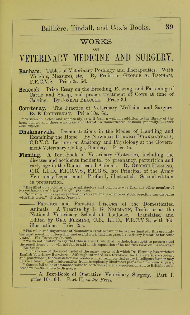 WORKS ON VETERINARY MEDICINE AND SURGERY. Banham. Tables of Veterinary Posology and Therapeutics. With Weights, Measures, etc. By Professor George A. Banham, F.R.C.V.S. Price 2s. 6d. Beacock. Prize Essay on the Breeding, Eearing, and Fattening of Cattle and Sheep, and proper treatment of Cows at time of Calving. By Joseph Beacock. Price 3d. Courtenay. The Practice of Veterinary Medicine and Surgery. By E. Courtenay. Price 10s. 6d. Written in a clear and concise style ; will form a welcome addition to the library of the horse-owner, and those who take an interest in domesticated animals generally.—Mark Lane Express. Dhakmarvala. Demonstrations in the Modes of Handling and Examining the Horse. By NowROJi DoRABJl Dhakmarvala, C.B.V.C., Lecturer on Anatomy and Physiology at the Govern- ment Veterinary College, Bombay. Price 4s. Fleming. A Text-Book of Veterinary Obstetrics, including the diseases and accidents incidental to pregnancy, parturition and early age in the Domesticated Animals. By G-EORGE Fleming, C.B., LL.D., F.E.C.V.S., F.R.G.S., late Principal of the Army Veterinary Department. Profusely illustrated. Second edition in preparation.  Has filled up a void in a more satisfactory and complete way than any other member of his profession could have done.—The Field.  No man who makes any pretensions to veterinary science or stock breeding can dispense with this work.' '—Live Stock Joumal. Parasites and Parasitic Diseases of the Domesticated Animals. A Treatise by L. G. Neumann, Professor at the National Veterinary School of Toulouse. Translated and Edited by Geo. Fleming, C.B., LL.D., F.E.C.V.S., with 365 illustrations. Price 25s.  The value and importance of Neumann's Treatise cannot be over-estimated ; it is certainly the most scientific, interesting, and useful work that has graced veterinary literature for some years.—The Veterinary Journal.  We do not hesitate to say that this is a work which all pathologists ought to possess ; and the practitioner . . . will not fail to add to his reputation if he has this book on his shelves. —The Lancet. This is one of the most useful of the many works with which Dr. Fleming has enriched English Veterinary literature. Although intended as a text-book for the veterinary student and practitioner, the translation has rendered it so readable that every intelligent farmer may derive a fund of useful information from its copiously illustrated pages.—Afa7-/fc Lane Express.  Cannot fail to be of immense value to both the veterinary profession and to British stock- breeders.—5eZJ's Weekly Messenger. A Text-Book of Operative Veterinary Surgery. Part L price 10s. 6d. Part IL in the Press.