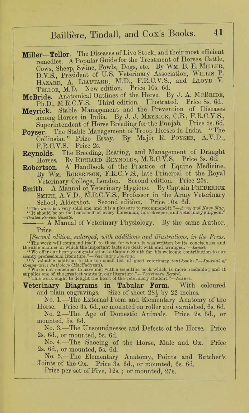 jyjillgj. Xellor. The Diseases of Live Stock, and their most efficient remedies A Popular Guide for the Treatment of Horses, Cattle, Cows, Sheep, Swine, Fowls, Dogs, etc. By Wm. B. E. Miller, DVS President of U.S. Veterinary Association, WiLLLS P. Hazard, A. Liautard, M.D., F.E.C.V.S., and Lloyd V. Tellor, M.D. New edition. Price 10s. 6d. McBride. Anatomical Outlines of the Horse. By J. A. McBride, Ph.D., M.R.C.V.S. Third edition. Illustrated. Price 8s. 6d. Meyrick.' Stable Management and the Prevention of Diseases among Horses in India. By J. J. Meyrick, C.B., F.R.C.V.S., Superintendent of Horse Breeding for the Punjab. Price 2s. 6d. Poyser. The Stable Management of Troop Horses in India.  The Colliusian Prize Essay. By Major R. Poyser, A.V.D., F.R.C.V.S. Price 2s. Reynolds. The Breeding, Rearing, and Management of Draught Horses. By Richard Reynolds, M.R.C.V.S. Price 3s. 6d. Robertson. A Handbook of the Practice of Equine Medicine. By Wm. Robertson, F.R.C.V.S., late Principal of the Royal Veterinary College, London. Second edition. Price 25s. Smith. A Manual of Veterinary Hygiene. By Captain Frederick Smith, A.V.D., M.R.C.V.S., Professor in the Army Veterinary School, Aldershot. Second edition. Price 10s. 6d. The work is a very solid one, and it is a pleasure to recommend it.—Army and Navy Mag.  It should be on the bookshelf of every horseman, horsekeeper, and veterinary surgeon. —United Service Gazette. A Manual of Veterinary Physiology. By the same Author. Price [Second edition, enlarged, with additions and illustrations, in the Press. The work will commend itself to those for whom it was written by its conciseness and the able manner in which the important facts are dealt with and arranged.—Lancet.  We offer our hearty congratulation to Captain Smith for his welcome contribution to our scanty professional literature.— Veterinary Journal. A valuable addition to the too smaU list of good veterinary text-books.—Joui-nal of Comparative Pathology (MacFadyean).  We do not remember to have met with a scientific book which is more readable ; and it supplies one of the greatest wants in our literature.—Veterinary Record.  This work ought to delight the heart of the veterinary student.—Nature. Veterinary Diagrams in Tabular Form. With coloured and plain engravings. Size of sheet 28^ by 22 inches. No. 1.—The External Form and Elementary Anatomy of the Horse, Price 3s. 6d., or mounted on roller and varnished, 6s. 6d. No. 2.—The Age of Domestic Animals. Price 2s. 6d., or mounted, 5s. 6d. No. 3.—The Unsoundnesses and Defects of the Horse. Price 2s. 6d., or mounted, 5s. 6d. No. 4.—The Shoeing of the Horse, Mule and Ox. Price 2s. 6d., or mounted, 5s. 6d. No. 5.—The Elementary Anatomy, Points and Butcher's Joints of the Ox. Price 3s. 6d., or mounted, 6s. 6d. Price per set of Five, 12s.; or mounted, 27s.