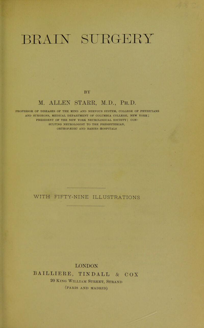 BRAI]^ SURGERY PROFESSOR OP DISEASES OF THE MIND AND NERVOUS SYSTEM, COLLEGE OF PHYSICIANS AND SURGEONS, MEDICAL DEPARTMENT OF COLUMBIA COLLEGE, NEW YORK; PRESIDENT OF THE NEW YORK NEUROLOGICAL SOCIETY; CON- SULTING NEUROLOGIST TO THE PRESBYTERIAN, ORTHOP-EDIC AND BABIES HOSPITALS BY M. ALLEN STARR, M.D., Ph.D. WITH FIFTY-NINE ILLUSTRATIONS LONDON BAILLIERE, TINDALL & COX 20 King William Street, Strand (paris and madrid)
