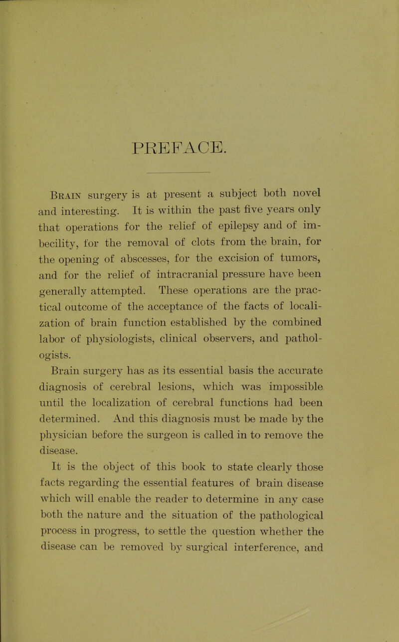 PREFACE. Brain surgery is at present a subject both novel and interesting. It is within the past five years only that operations for the relief of epilepsy and of im- becility, for the removal of clots from the brain, for the opening of abscesses, for the excision of tumors, and for the relief of intracranial pressure have been generally attempted. These operations are the prac- tical outcome of the acceptance of the facts of locali- zation of brain function established by the combined labor of physiologists, clinical observers, and pathol- ogists. Brain surgery has as its essential basis the accurate diagnosis of cerebral lesions, which was impossible until the localization of cerebral functions had been determined. And this diagnosis must be made by the physician before the surgeon is called in to remove the disease. It is the object of this book to state clearly those facts regarding the essential features of brain disease which will enable the reader to determine in any case both the nature and the situation of the pathological process in progress, to settle the question whether the disease can be removed b}^ surgical interference, and