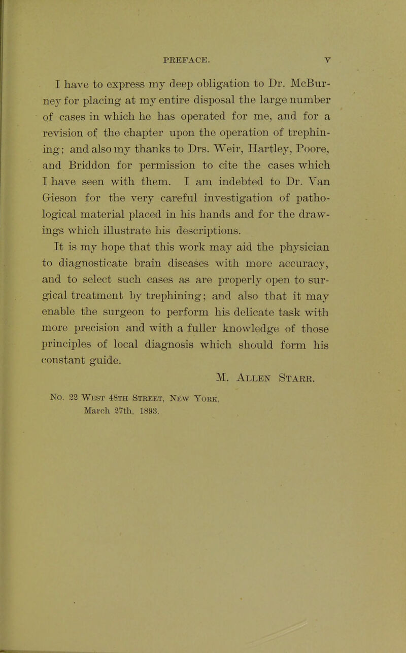 I have to express my deep obligation to Dr. McBur- ney for placing at my entire disposal the large number of cases in which he has oiDerated for me, and for a revision of the chapter upon the operation of trephin- ing ; and also my thanks to Drs. Weir, Hartley, Poore, and Briddon for permission to cite the cases which I have seen with them. I am indebted to Dr. Van Gieson for the very careful investigation of patho- logical material placed in his hands and for the draw- ings which illustrate his descriptions. It is my hope that this work may aid the physician to diagnosticate brain diseases with more accuracy, and to select such cases as are properly o]}en to sur- gical treatment by trephining; and also that it may enable the surgeon to perform his delicate task with more precision and with a fuller knowledge of those principles of local diagnosis which should form his constant guide. M. Allen Starr. No. 22 West 48th Street, New York, March 27th, 1893.