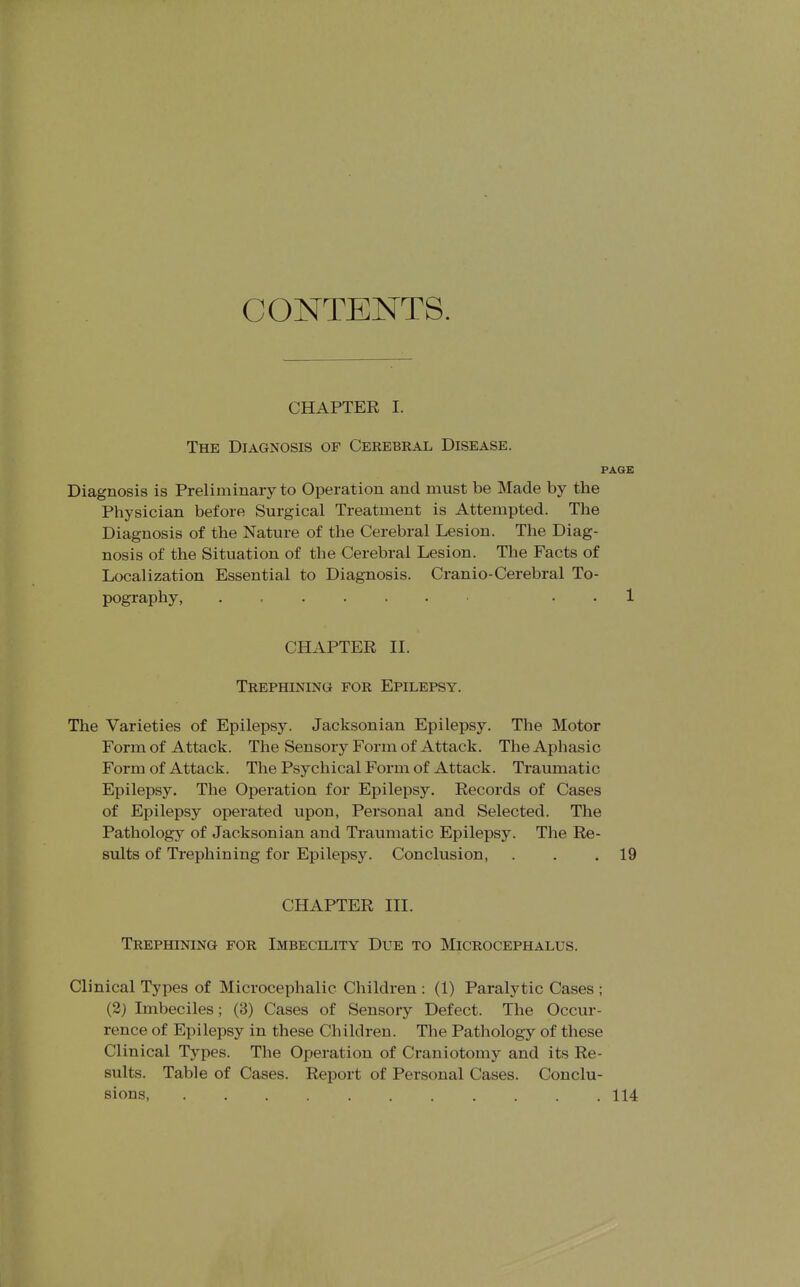 CONTENTS. CHAPTER I. The Diagnosis of Cerebral Disease. PAGE Diagnosis is Preliminary to Operation and must be Made by the Physician before Surgical Treatment is Attempted. The Diagnosis of the Nature of the Cerebral Lesion. The Diag- nosis of the Situation of the Cerebral Lesion. The Facts of Localization Essential to Diagnosis. Cranio-Cerebral To- pography, . = . . 1 CHAPTER II. Trephining for Epilepsy. The Varieties of Epilepsy. Jacksonian Epilepsy. The Motor Form of A ttack. The Sensory Form of Attack. TheAjDhasic Form of Attack. The Psychical Form of Attack. Traumatic Epilepsy. The Operation for Epilepsy. Records of Cases of Epilepsy operated upon, Personal and Selected. The Pathology of Jacksonian and Traumatic Epilepsy. The Re- sults of Trephining for Epilepsy. Conclusion, . . .19 CHAPTER III. Trephining for Imbecility Due to Microcephalus. Clinical Types of Microcephalic Children : (1) Paralytic Cases ; (2j Imbeciles; (3) Cases of Sensory Defect. The Occur- rence of Epilepsy in these Children. The Pathology of these Clinical Tj'pes. The Operation of Craniotomy and its Re- sults. Table of Cases. Report of Personal Cases. Conclu- sions, 114