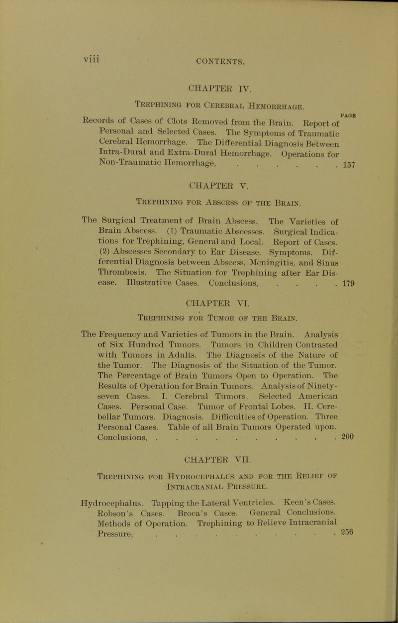 CHAPTER IV. Trephining for Cerebral Hemorrhage. _ PAOE Records of Cases of Clots Removed from the Brain. Report of Personal and Selected Cases. The Symi^toms of Traumatic Cerebral Hemorrhage. The Differential Diagnosis Between Intra-Dural and Extra-Dural Hemorrhage. Operations for Non-Traumatic Hemorrhage, I57 CHAPTER V. Trephining for Abscess of the Brain. The Surgical Treatment of Brain Abscess. The Varieties of Brain Abscess. (1) Traumatic Abscesses. Surgical Indica- tions for Trephining, General and Local. Report of Cases. (2) Abscesses Secondary to Ear Disease. Symptoms. Dif- ferential Diagnosis between Abscess, Meningitis, and Sinus Thrombosis. The Situation for Ti-ephining after Ear Dis- ease. Illustrative Cases. Conclusions, .... 179 CHAPTER VI. Trephining for Tumor of the Brain. The Frequency and Varieties of Tumors in the Brain. Analysis of Six Hundred Tumors. Tumors in Children Contrasted with Tumors in Adults. The Diagnosis of the Nature of the Tumor. The Diagnosis of the Situation of the Tumor. The Percentage of Brain Tumors Open to Operation. The Results of Operation for Brain Tumors. Analysis of Ninety- seven Cases. I. Cerebral Tumors. Selected American Cases. Personal Case. Tumor of Frontal Lobes. II. Cere- bellar Tumors. Diagnosis. Difficulties of Operation. Three Personal Cases. Table of all Brain Tumors Operated upon. Conclusions, 200 CHAPTER VII. Trephining for Hydrocephalus and for the Relief of Intracranial Pressure. Hydrocephalus. Tapping the Lateral Ventricles. Keen's Cases. Robson's Cases. Broca's Cases. General Conclusions. Methods of Operation. Trephining to Relieve Intracranial Pressure,