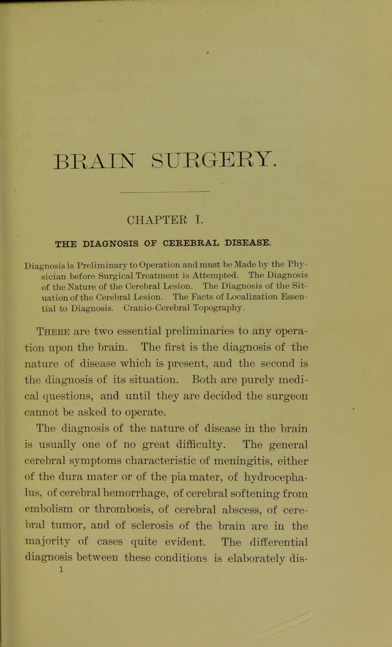 BRAIN SURGERY. CHAPTER I. THE DIAGNOSIS OF CEREBRAL DISEASE. Diagnosis is Preliminary to Operation and must be Made by the Phy- sician before Surgical Treatment is Attempted. The Diagnosis of the Nature of the Cerebral Lesion. The Diagnosis of the Sit- uation of the Cerebral Lesion. The Facts of Localization Essen- tial to Diagnosis. Cranio-Cerebral Topography. There are two essential preliminaries to any opera- tion upon the brain. The first is the diagnosis of the nature of disease which is present, and the second is the diagnosis of its situation. Both are purely medi- cal questions, and until they are decided the surgeon cannot be asked to operate. The diagnosis of the nature of disease in the brain is usually one of no great difficulty. The general cerebral symptoms characteristic of meningitis, either of the dura mater or of the pia mater, of hydrocepha- lus, of cerebral hemorrhage, of cerebral softening from embolism or thrombosis, of cerebral abscess, of cere- bral tumor, and of sclerosis of the brain are in the majority of cases quite evident. The differential diagnosis between these conditions is elaborately dis-