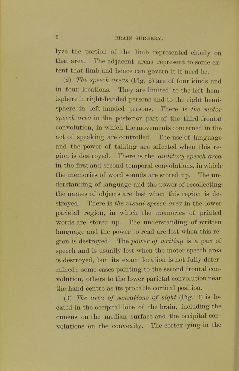 lyze the portion of the Hmb represented chiefly on that area. The adjacent areas represent to some ex- tent that limb and hence can govern it if need be. (2) The speech areas (Fig. 2) are of four kinds and in four locations. They are hmited to the left hem- isphere in right-handed persons and to the right hemi- sphere in left-handed persons. There is the motor speech area in the posterior part of the third frontal convolution, in which the movements concerned in the act of speaking are controlled. The use of language and the power of talking are affected when this re- gion is destroyed. There is the auditory sjjeech area in the first and second temporal convolutions, in which the memories of word sounds are stored up. The un- derstanding of language and the power of recollecting the names of objects are lost when this region is de- stroyed. There is the visual speech area in the lower parietal region, in which the memories of printed words are stored up. The understanding of written language and the power to read are lost when this re- gion is destroyed. The power of writing is a part of speech and is usually lost when the motor speech area is destroyed, but its exact location is not fully deter- mined ; some cases pointing to the second frontal con- volution, others to the lower parietal convolution near the hand centre as its probable cortical position. (3) The area of sensations of sight (Fig. 3) is lo- cated in the occipital lobe of the brain, including the cuneus on the median surface and the occipital con- volutions on the convexity. The cortex lying in the