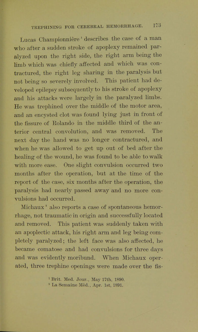 Lucas Championniere' describes the case of a man who after a sudden stroke of apoplexy remained par- alyzed upon the right side, the right arm being the limb which was chiefly affected and which was con- tractured, the right leg sharing in the paralysis but not being so severely involved. This patient had de- veloped epilepsy subsequently to his stroke of apoplexy and his attacks were largely in the paralyzed limbs. He was trephined over the middle of the motor area, and an encysted clot was found lying just in front of the fissure of Eolando in the middle third of the an- terior central convolution, and was removed. The next day the hand, was no longer contractured, and when he was allowed to get up out of bed after the healing of the wound, he was found to be able to walk with more ease. One slight convulsion occurred two months after the operation, but at the time of the report of the case, six months after the operation, the paralysis had nearly passed away and no more con- vulsions had occurred. Michauxalso reports a case of spontaneous hemor- rhage, not traumatic in origin and successfully located and removed. This patient was suddenly taken with an apoplectic attack, his right arm and leg being com- pletely paralyzed; the left face was also affected, he became comatose and had convulsions for three days and was evidently moribund. When Michaux oper- ated, three trephine openings were made over the fis- ' Brit. Med. Jour., May 17th, 1890.