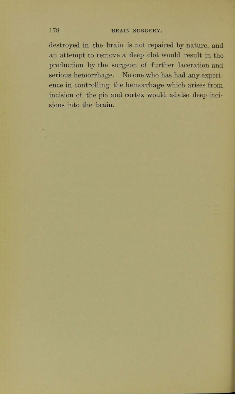 destroyed in the brain is not repaired by nature, and an attempt to remove a deep clot would result in the production by the surgeon of further laceration and serious hemorrhage. No one who has had any experi- ence in controlling the hemorrhage which arises from incision of the pia and cortex would advise deep inci- sions into the brain.