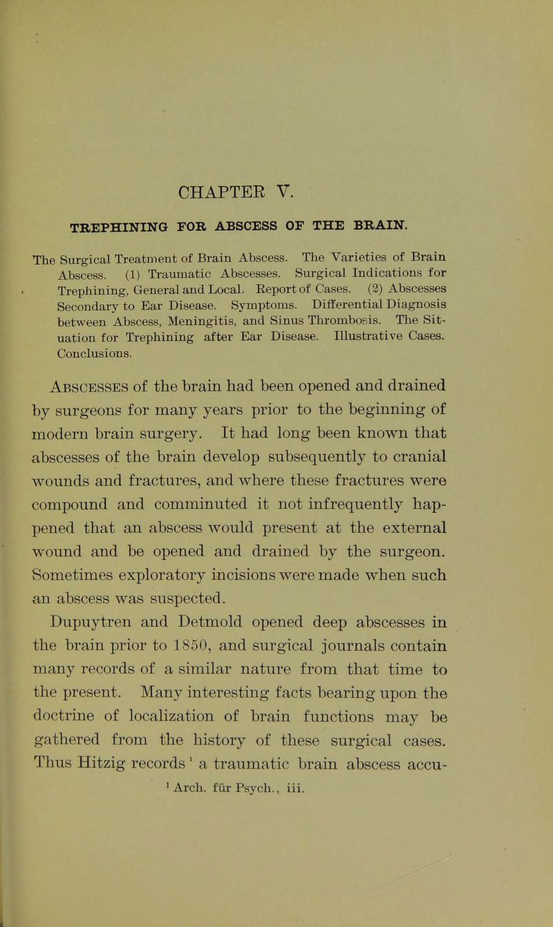CHAPTER V. TREPHINING FOR ABSCESS OF THE BRAIN. The Surgical Treatment of Brain Abscess. The Varieties of Brain Abscess. (1) Traumatic Abscesses. Surgical Indications for Trephining, General and Local. Report of Cases. (2) Abscesses Secondary to Ear Disease. Symptoms. Differential Diagnosis between Abscess, Meningitis, and Sinus Thrombofiis. The Sit- uation for Trephining after Ear Disease. Illustrative Cases. Conclusions. Abscesses of the brain had been opened and drained by surgeons for many years prior to the beginning of modern brain surgery. It had long been known that abscesses of the brain develop subsequently to cranial wounds and fractures, and where these fractures were compound and comminuted it not infrequently hap- pened that an abscess would present at the external wound and be opened and drained by the surgeon. Sometimes exploratory incisions were made when such an abscess was suspected. Dupuytren and Detmold opened deep abscesses in the brain prior to 1850, and surgical journals contain many records of a similar nature from that time to the present. Many interesting facts bearing upon the doctrine of localization of brain functions may be gathered from the history of these surgical cases. Thus Hitzig records' a traumatic brain abscess accu- ' Arch, fiir Psych., iii. I