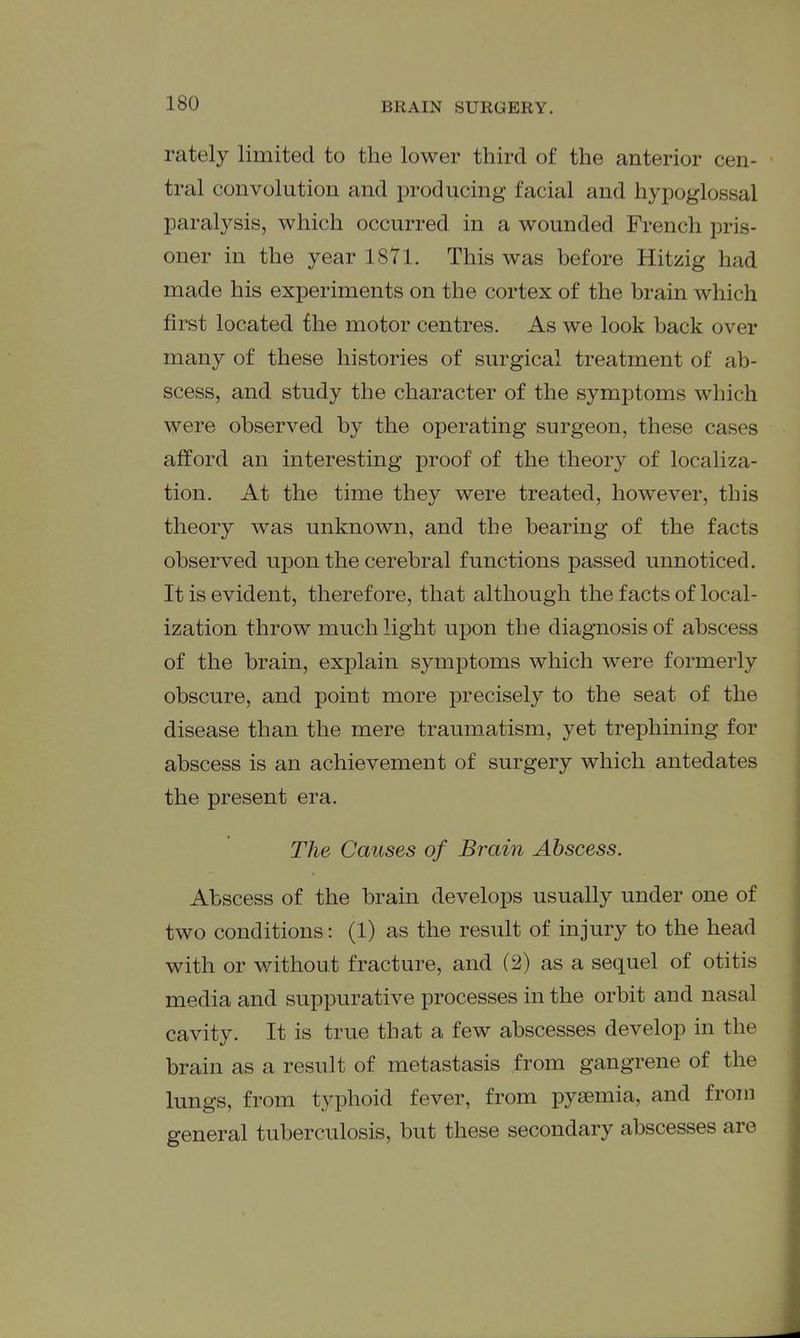rately limited to the lower third of the anterior cen- tral convolution and producing facial and hypoglossal paralysis, which occurred in a wounded French pris- oner in the year 1871. This was before Hitzig had made his experiments on the cortex of the brain which first located the motor centres. As we look back over many of these histories of surgical treatment of ab- scess, and study the character of the symptoms which were observed by the operating surgeon, these cases afford an interesting proof of the theory of localiza- tion. At the time they were treated, however, this theory was unknown, and the bearing of the facts observed upon the cerebral functions passed unnoticed. It is evident, therefore, that although the facts of local- ization throw much light upon the diagnosis of abscess of the brain, explain symptoms which were formerly obscure, and point more precisely to the seat of the disease than the mere traumatism, yet trephining for abscess is an achievement of surgery which antedates the present era. The Causes of Brain Abscess. Abscess of the brain develops usually under one of two conditions: (1) as the result of injury to the head with or without fracture, and (2) as a sequel of otitis media and suppurative processes in the orbit and nasal cavity. It is true that a few abscesses develop in the brain as a result of metastasis from gangrene of the lungs, from typhoid fever, from pyaemia, and from general tuberculosis, but these secondary abscesses are