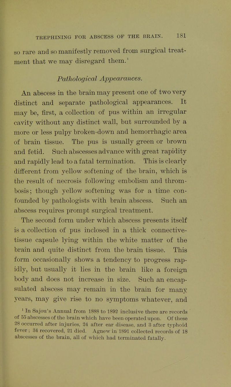 SO rare and so manifestly removed from surgical treat- ment that we may disregard them.' Fathological Appearances. An abscess in the brain may present one of two very distinct and separate pathological appearances. It may be, first, a collection of pus within an irregular cavity without any distinct wall, but surrounded by a more or less pulpy broken-down and hemorrhagic area of brain tissue. The pus is usually green or brown and fetid. Such abscesses advance with great rapidity and rapidly lead to a fatal termination. This is clearly different from yellow softening of the brain, which is the result of necrosis following embolism and throm- bosis; though yellow softening was for a time con- founded by pathologists with brain abscess. Such an abscess requires prompt surgical treatment. The second form under which abscess presents itself is a collection of pus inclosed in a thick connective- tissue capsule lying within the white matter of the brain and quite distinct from the brain tissue. This form occasionally shows a tendency to progress rap- idly, but usually it lies in the brain like a foreign body and does not increase in size. Such an encap- sulated abscess may remain in the brain for many years, may give rise to no symptoms whatever, and ' In Sajou's Annual from 1888 to 1892 inclusive there are records of 55 abscesses of the brain which have been operated upon. Of these 28 occurred after injuries, 24 after ear disease, and 3 after typhoid fever ; 34 recovered, 21 died. Agnew in 1891 collected records of 18 abscesses of the brain, all of which had terminated fatally.