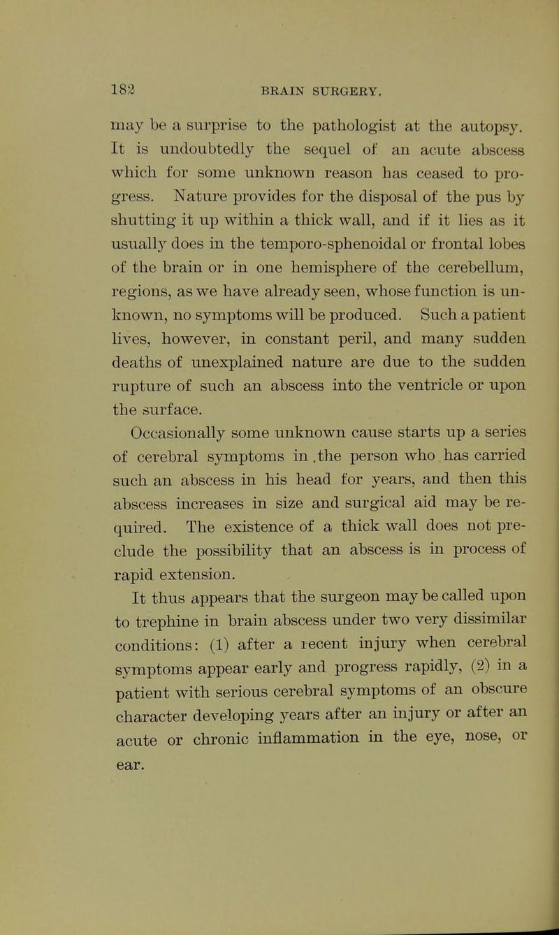 may be a surprise to the pathologist at the autopsy. It is undoubtedly the sequel of an acute abscess which for some unknown reason has ceased to pro- gress. Nature provides for the disposal of the pus by shutting it up within a thick wall, and if it lies as it usuall}^ does in the temporo-sphenoidal or frontal lobes of the brain or in one hemisphere of the cerebellum, regions, as we have already seen, whose function is un- known, no symptoms will be produced. Such a patient lives, however, in constant peril, and many sudden deaths of unexplained nature are due to the sudden rupture of such an abscess into the ventricle or upon the surface. Occasionally some unknown cause starts up a series of cerebral symptoms in .the person who has carried such an abscess in his head for years, and then this abscess increases in size and surgical aid may be re- quired. The existence of a thick wall does not pre- clude the possibility that an abscess is in process of rapid extension. It thus appears that the surgeon may be called upon to trephine in brain abscess under two very dissimilar conditions: (1) after a recent injury when cerebral symptoms appear early and progress rapidly, (2) in a patient with serious cerebral symptoms of an obscure character developing years after an injury or after an acute or chronic inflammation in the eye, nose, or ear.