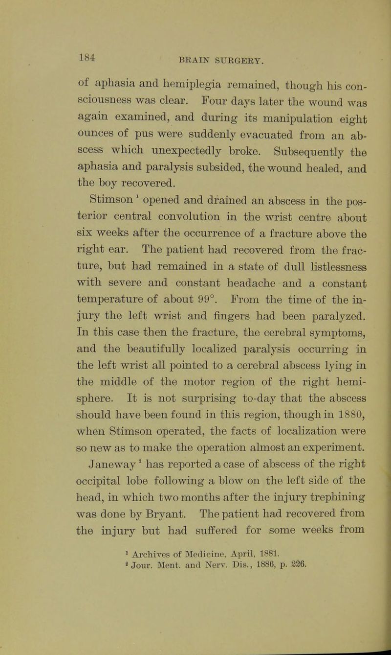 of aphasia and hemiplegia remained, though his con- sciousness was clear. Four days later the wound was again examined, and during its manipulation eight ounces of pus were suddenly evacuated from an ab- scess which unexpectedly broke. Subsequently the aphasia and paralysis subsided, the wound healed, and the boy recovered. Stimson' opened and drained an abscess in the pos- terior central convolution in the wrist centre about six weeks after the occurrence of a fracture above the right ear. The patient had recovered from the frac- ture, but had remained in a state of dull listlessness with severe and constant headache and a constant temperature of about 99°. From the time of the in- jury the left wrist and fingers had been paralyzed. In this case then the fracture, the cerebral symptoms, and the beautifully localized paralysis occurring in the left wrist all pointed to a cerebral abscess lying in the middle of the motor region of the right hemi- sphere. It is not surprising to-day that the abscess should have been found in this region, though in 1880, when Stimson operated, the facts of localization were so new as to make the operation almost an experiment. Janeway' has reported a case of abscess of the right occipital lobe following a blow on the left side of the head, in which two months after the injury trephining was done by Bryant. The patient had recovered from the injury but had suffered for some weeks from ' Archives of Medicine, Ayn-il, 1881. «Jour. Ment. and Nerv. Dis., 1886, p. 226.